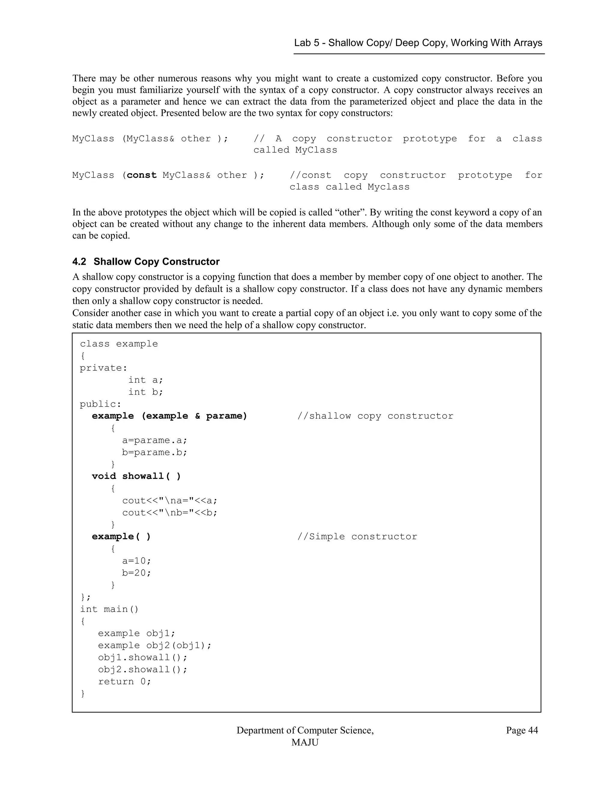 Lab 5 - Shallow Copy/ Deep Copy, Working With Arrays
Department of Computer Science,
MAJU
Page 44
There may be other numerous reasons why you might want to create a customized copy constructor. Before you
begin you must familiarize yourself with the syntax of a copy constructor. A copy constructor always receives an
object as a parameter and hence we can extract the data from the parameterized object and place the data in the
newly created object. Presented below are the two syntax for copy constructors:
MyClass (MyClass& other ); // A copy constructor prototype for a class
called MyClass
MyClass (const MyClass& other ); //const copy constructor prototype for
class called Myclass
In the above prototypes the object which will be copied is called “other”. By writing the const keyword a copy of an
object can be created without any change to the inherent data members. Although only some of the data members
can be copied.
4.2 Shallow Copy Constructor
A shallow copy constructor is a copying function that does a member by member copy of one object to another. The
copy constructor provided by default is a shallow copy constructor. If a class does not have any dynamic members
then only a shallow copy constructor is needed.
Consider another case in which you want to create a partial copy of an object i.e. you only want to copy some of the
static data members then we need the help of a shallow copy constructor.
class example
{
private:
int a;
int b;
public:
example (example & parame) //shallow copy constructor
{
a=parame.a;
b=parame.b;
}
void showall( )
{
cout<<"na="<<a;
cout<<"nb="<<b;
}
example( ) //Simple constructor
{
a=10;
b=20;
}
};
int main()
{
example obj1;
example obj2(obj1);
obj1.showall();
obj2.showall();
return 0;
}
 