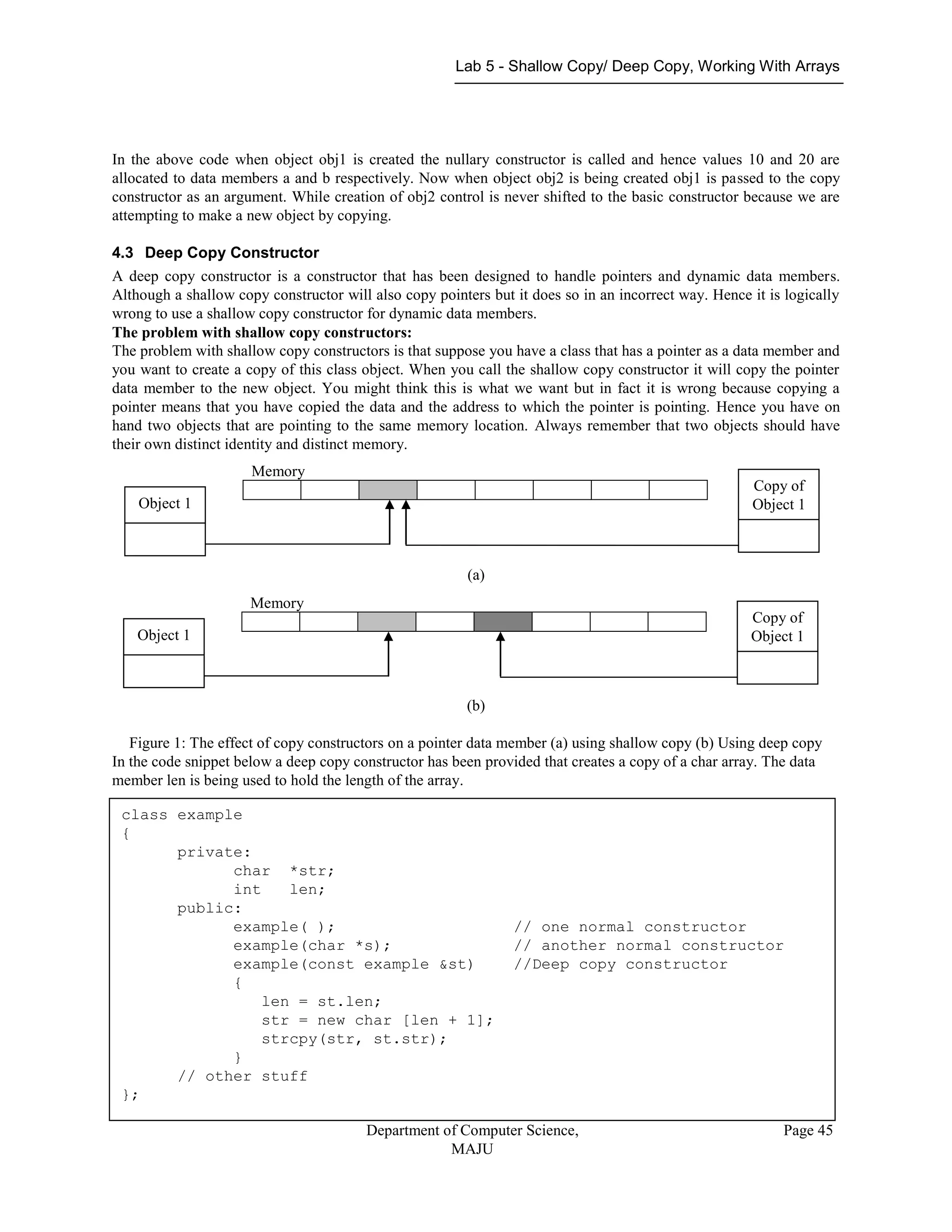Lab 5 - Shallow Copy/ Deep Copy, Working With Arrays
Department of Computer Science,
MAJU
Page 45
In the above code when object obj1 is created the nullary constructor is called and hence values 10 and 20 are
allocated to data members a and b respectively. Now when object obj2 is being created obj1 is passed to the copy
constructor as an argument. While creation of obj2 control is never shifted to the basic constructor because we are
attempting to make a new object by copying.
4.3 Deep Copy Constructor
A deep copy constructor is a constructor that has been designed to handle pointers and dynamic data members.
Although a shallow copy constructor will also copy pointers but it does so in an incorrect way. Hence it is logically
wrong to use a shallow copy constructor for dynamic data members.
The problem with shallow copy constructors:
The problem with shallow copy constructors is that suppose you have a class that has a pointer as a data member and
you want to create a copy of this class object. When you call the shallow copy constructor it will copy the pointer
data member to the new object. You might think this is what we want but in fact it is wrong because copying a
pointer means that you have copied the data and the address to which the pointer is pointing. Hence you have on
hand two objects that are pointing to the same memory location. Always remember that two objects should have
their own distinct identity and distinct memory.
(a)
(b)
Figure 1: The effect of copy constructors on a pointer data member (a) using shallow copy (b) Using deep copy
In the code snippet below a deep copy constructor has been provided that creates a copy of a char array. The data
member len is being used to hold the length of the array.
Object 1
Memory
Copy of
Object 1
Object 1
Memory
Copy of
Object 1
class example
{
private:
char *str;
int len;
public:
example( ); // one normal constructor
example(char *s); // another normal constructor
example(const example &st) //Deep copy constructor
{
len = st.len;
str = new char [len + 1];
strcpy(str, st.str);
}
// other stuff
};
 