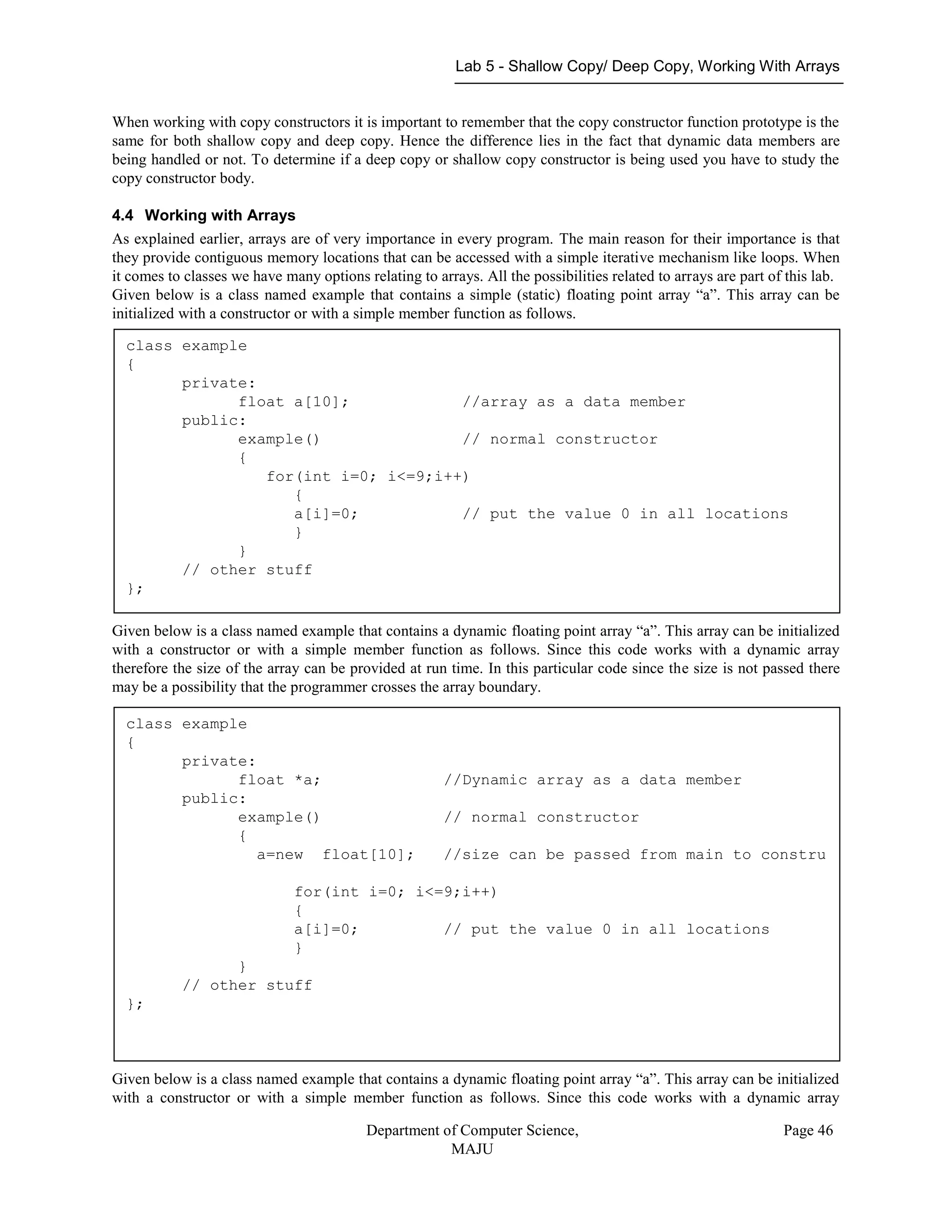 Lab 5 - Shallow Copy/ Deep Copy, Working With Arrays
Department of Computer Science,
MAJU
Page 46
When working with copy constructors it is important to remember that the copy constructor function prototype is the
same for both shallow copy and deep copy. Hence the difference lies in the fact that dynamic data members are
being handled or not. To determine if a deep copy or shallow copy constructor is being used you have to study the
copy constructor body.
4.4 Working with Arrays
As explained earlier, arrays are of very importance in every program. The main reason for their importance is that
they provide contiguous memory locations that can be accessed with a simple iterative mechanism like loops. When
it comes to classes we have many options relating to arrays. All the possibilities related to arrays are part of this lab.
Given below is a class named example that contains a simple (static) floating point array “a”. This array can be
initialized with a constructor or with a simple member function as follows.
Given below is a class named example that contains a dynamic floating point array “a”. This array can be initialized
with a constructor or with a simple member function as follows. Since this code works with a dynamic array
therefore the size of the array can be provided at run time. In this particular code since the size is not passed there
may be a possibility that the programmer crosses the array boundary.
Given below is a class named example that contains a dynamic floating point array “a”. This array can be initialized
with a constructor or with a simple member function as follows. Since this code works with a dynamic array
class example
{
private:
float a[10]; //array as a data member
public:
example() // normal constructor
{
for(int i=0; i<=9;i++)
{
a[i]=0; // put the value 0 in all locations
}
}
// other stuff
};
class example
{
private:
float *a; //Dynamic array as a data member
public:
example() // normal constructor
{
a=new float[10]; //size can be passed from main to constru
for(int i=0; i<=9;i++)
{
a[i]=0; // put the value 0 in all locations
}
}
// other stuff
};
 