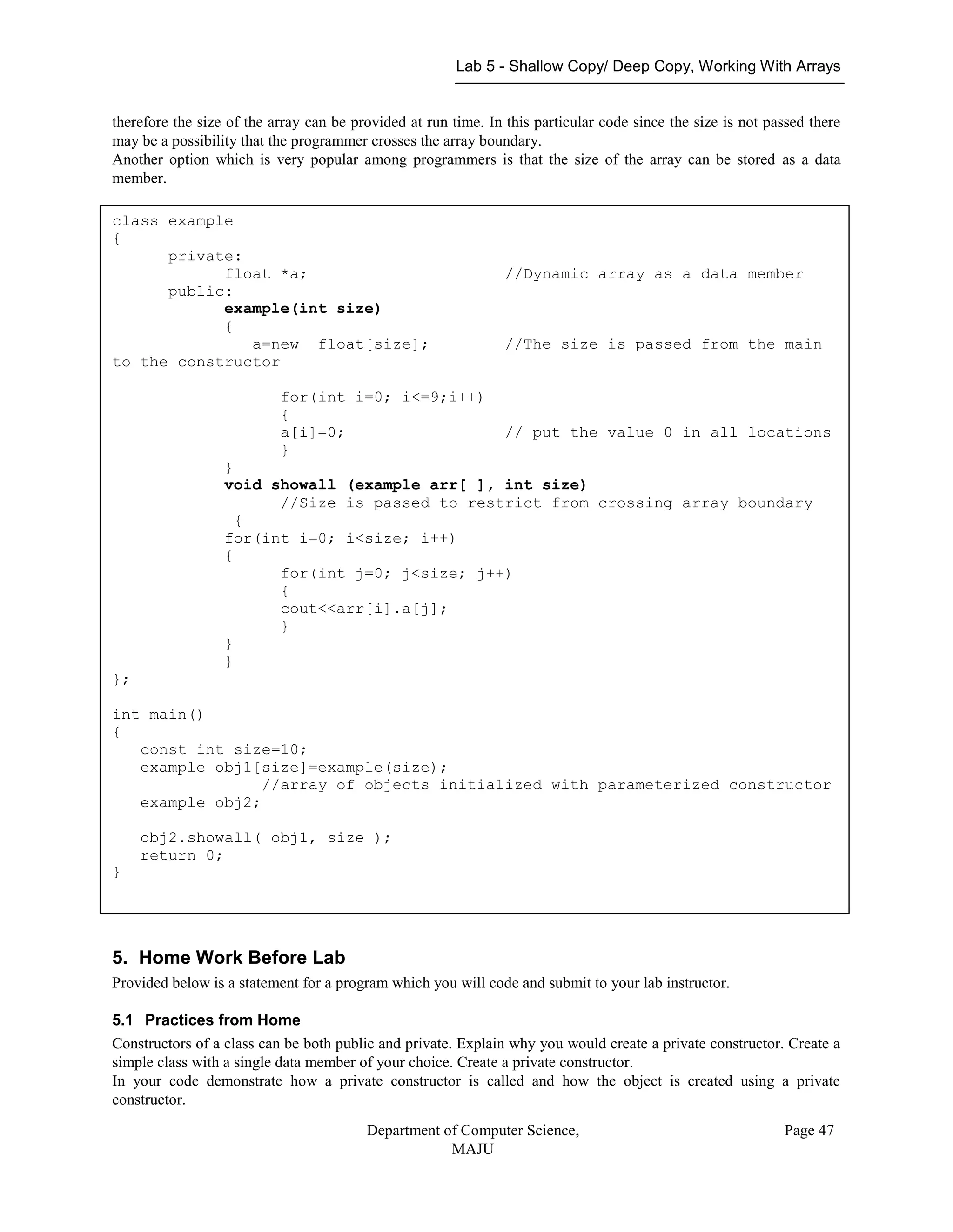 Lab 5 - Shallow Copy/ Deep Copy, Working With Arrays
Department of Computer Science,
MAJU
Page 47
therefore the size of the array can be provided at run time. In this particular code since the size is not passed there
may be a possibility that the programmer crosses the array boundary.
Another option which is very popular among programmers is that the size of the array can be stored as a data
member.
5. Home Work Before Lab
Provided below is a statement for a program which you will code and submit to your lab instructor.
5.1 Practices from Home
Constructors of a class can be both public and private. Explain why you would create a private constructor. Create a
simple class with a single data member of your choice. Create a private constructor.
In your code demonstrate how a private constructor is called and how the object is created using a private
constructor.
class example
{
private:
float *a; //Dynamic array as a data member
public:
example(int size)
{
a=new float[size]; //The size is passed from the main
to the constructor
for(int i=0; i<=9;i++)
{
a[i]=0; // put the value 0 in all locations
}
}
void showall (example arr[ ], int size)
//Size is passed to restrict from crossing array boundary
{
for(int i=0; i<size; i++)
{
for(int j=0; j<size; j++)
{
cout<<arr[i].a[j];
}
}
}
};
int main()
{
const int size=10;
example obj1[size]=example(size);
//array of objects initialized with parameterized constructor
example obj2;
obj2.showall( obj1, size );
return 0;
}
 