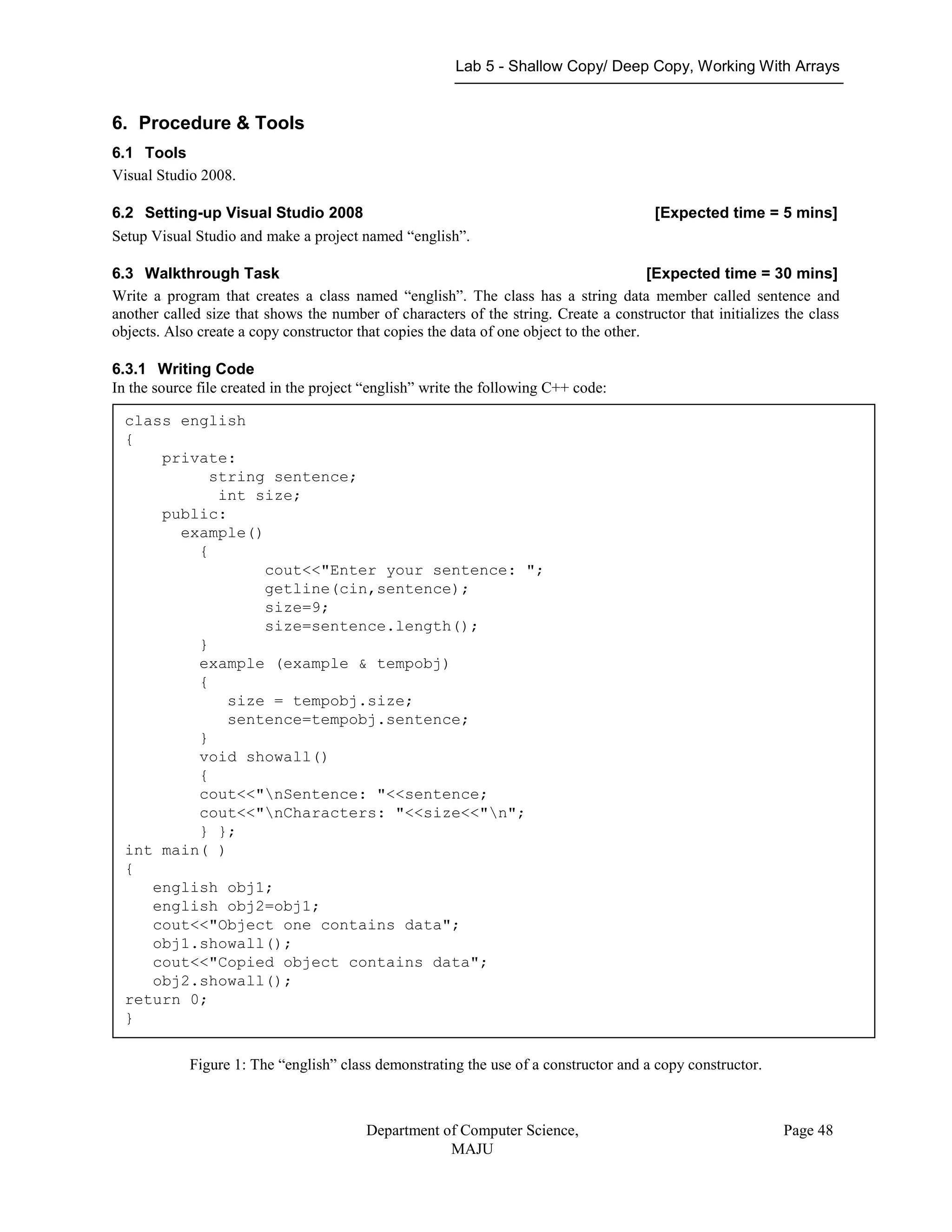 Lab 5 - Shallow Copy/ Deep Copy, Working With Arrays
Department of Computer Science,
MAJU
Page 48
6. Procedure & Tools
6.1 Tools
Visual Studio 2008.
6.2 Setting-up Visual Studio 2008 [Expected time = 5 mins]
Setup Visual Studio and make a project named “english”.
6.3 Walkthrough Task [Expected time = 30 mins]
Write a program that creates a class named “english”. The class has a string data member called sentence and
another called size that shows the number of characters of the string. Create a constructor that initializes the class
objects. Also create a copy constructor that copies the data of one object to the other.
6.3.1 Writing Code
In the source file created in the project “english” write the following C++ code:
Figure 1: The english class demonstrate
Figure 1: The “english” class demonstrating the use of a constructor and a copy constructor.
class english
{
private:
string sentence;
int size;
public:
example()
{
cout<<"Enter your sentence: ";
getline(cin,sentence);
size=9;
size=sentence.length();
}
example (example & tempobj)
{
size = tempobj.size;
sentence=tempobj.sentence;
}
void showall()
{
cout<<"nSentence: "<<sentence;
cout<<"nCharacters: "<<size<<"n";
} };
int main( )
{
english obj1;
english obj2=obj1;
cout<<"Object one contains data";
obj1.showall();
cout<<"Copied object contains data";
obj2.showall();
return 0;
}
 