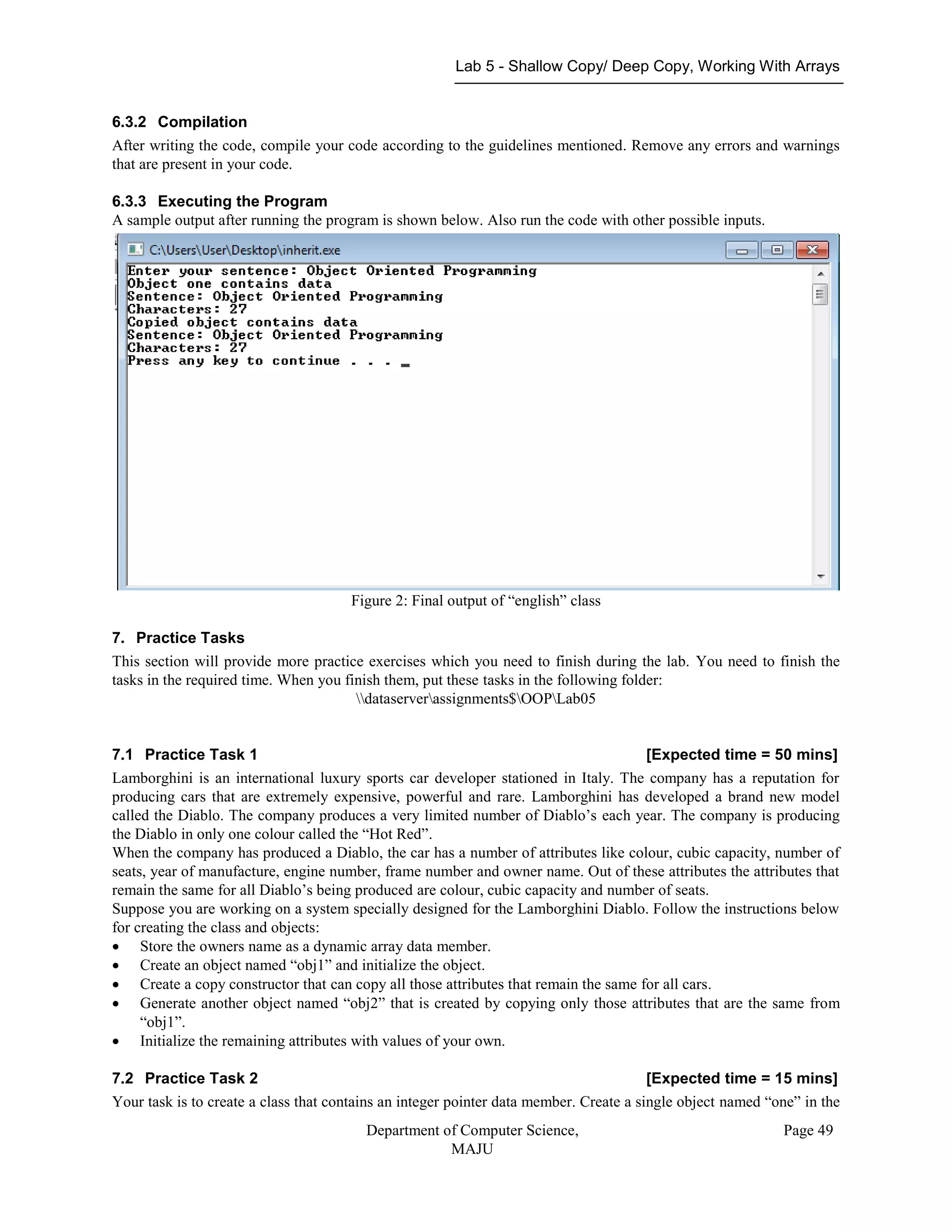 Lab 5 - Shallow Copy/ Deep Copy, Working With Arrays
Department of Computer Science,
MAJU
Page 49
6.3.2 Compilation
After writing the code, compile your code according to the guidelines mentioned. Remove any errors and warnings
that are present in your code.
6.3.3 Executing the Program
A sample output after running the program is shown below. Also run the code with other possible inputs.
Figure 2: Final output of “english” class
7. Practice Tasks
This section will provide more practice exercises which you need to finish during the lab. You need to finish the
tasks in the required time. When you finish them, put these tasks in the following folder:
dataserverassignments$OOPLab05
7.1 Practice Task 1 [Expected time = 50 mins]
Lamborghini is an international luxury sports car developer stationed in Italy. The company has a reputation for
producing cars that are extremely expensive, powerful and rare. Lamborghini has developed a brand new model
called the Diablo. The company produces a very limited number of Diablo’s each year. The company is producing
the Diablo in only one colour called the “Hot Red”.
When the company has produced a Diablo, the car has a number of attributes like colour, cubic capacity, number of
seats, year of manufacture, engine number, frame number and owner name. Out of these attributes the attributes that
remain the same for all Diablo’s being produced are colour, cubic capacity and number of seats.
Suppose you are working on a system specially designed for the Lamborghini Diablo. Follow the instructions below
for creating the class and objects:
 Store the owners name as a dynamic array data member.
 Create an object named “obj1” and initialize the object.
 Create a copy constructor that can copy all those attributes that remain the same for all cars.
 Generate another object named “obj2” that is created by copying only those attributes that are the same from
“obj1”.
 Initialize the remaining attributes with values of your own.
7.2 Practice Task 2 [Expected time = 15 mins]
Your task is to create a class that contains an integer pointer data member. Create a single object named “one” in the
 