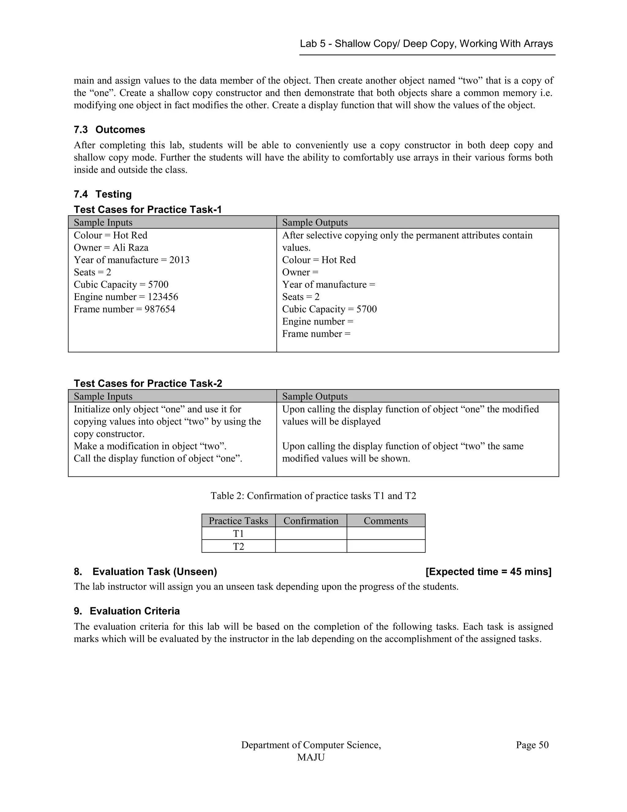 Lab 5 - Shallow Copy/ Deep Copy, Working With Arrays
Department of Computer Science,
MAJU
Page 50
main and assign values to the data member of the object. Then create another object named “two” that is a copy of
the “one”. Create a shallow copy constructor and then demonstrate that both objects share a common memory i.e.
modifying one object in fact modifies the other. Create a display function that will show the values of the object.
7.3 Outcomes
After completing this lab, students will be able to conveniently use a copy constructor in both deep copy and
shallow copy mode. Further the students will have the ability to comfortably use arrays in their various forms both
inside and outside the class.
7.4 Testing
Test Cases for Practice Task-1
Sample Inputs Sample Outputs
Colour = Hot Red
Owner = Ali Raza
Year of manufacture = 2013
Seats = 2
Cubic Capacity = 5700
Engine number = 123456
Frame number = 987654
After selective copying only the permanent attributes contain
values.
Colour = Hot Red
Owner =
Year of manufacture =
Seats = 2
Cubic Capacity = 5700
Engine number =
Frame number =
Test Cases for Practice Task-2
Sample Inputs Sample Outputs
Initialize only object “one” and use it for
copying values into object “two” by using the
copy constructor.
Make a modification in object “two”.
Call the display function of object “one”.
Upon calling the display function of object “one” the modified
values will be displayed
Upon calling the display function of object “two” the same
modified values will be shown.
Table 2: Confirmation of practice tasks T1 and T2
Practice Tasks Confirmation Comments
T1
T2
8. Evaluation Task (Unseen) [Expected time = 45 mins]
The lab instructor will assign you an unseen task depending upon the progress of the students.
9. Evaluation Criteria
The evaluation criteria for this lab will be based on the completion of the following tasks. Each task is assigned
marks which will be evaluated by the instructor in the lab depending on the accomplishment of the assigned tasks.
 