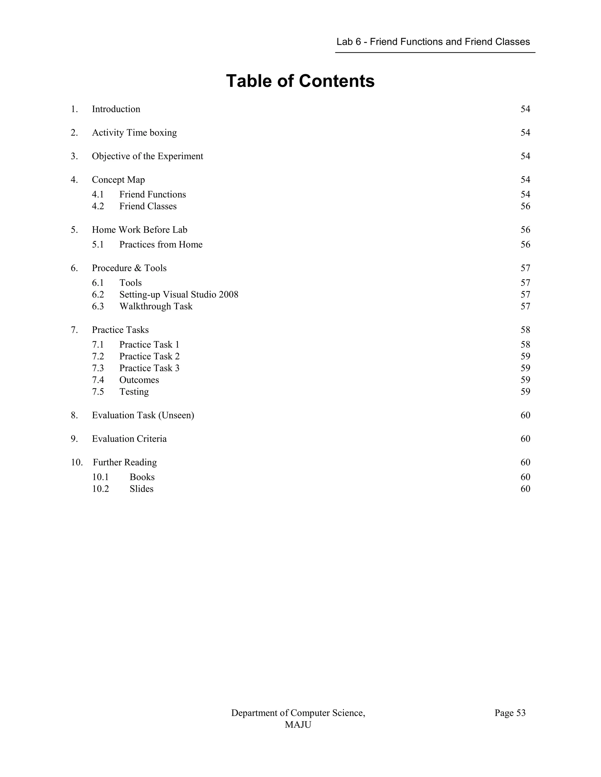 Lab 6 - Friend Functions and Friend Classes
Department of Computer Science,
MAJU
Page 53
Table of Contents
1. Introduction 54
2. Activity Time boxing 54
3. Objective of the Experiment 54
4. Concept Map 54
4.1 Friend Functions 54
4.2 Friend Classes 56
5. Home Work Before Lab 56
5.1 Practices from Home 56
6. Procedure & Tools 57
6.1 Tools 57
6.2 Setting-up Visual Studio 2008 57
6.3 Walkthrough Task 57
7. Practice Tasks 58
7.1 Practice Task 1 58
7.2 Practice Task 2 59
7.3 Practice Task 3 59
7.4 Outcomes 59
7.5 Testing 59
8. Evaluation Task (Unseen) 60
9. Evaluation Criteria 60
10. Further Reading 60
10.1 Books 60
10.2 Slides 60
 