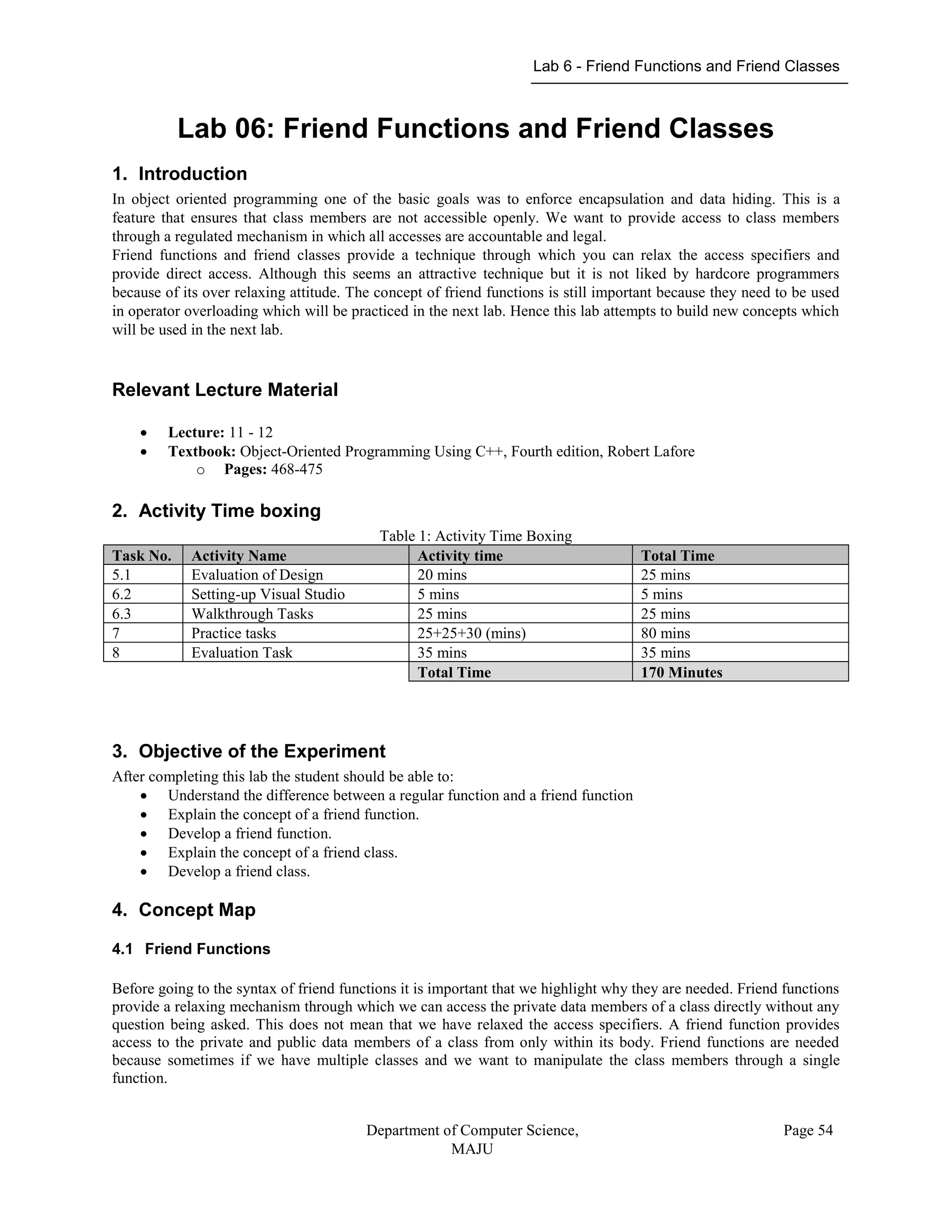 Lab 6 - Friend Functions and Friend Classes
Department of Computer Science,
MAJU
Page 54
Lab 06: Friend Functions and Friend Classes
1. Introduction
In object oriented programming one of the basic goals was to enforce encapsulation and data hiding. This is a
feature that ensures that class members are not accessible openly. We want to provide access to class members
through a regulated mechanism in which all accesses are accountable and legal.
Friend functions and friend classes provide a technique through which you can relax the access specifiers and
provide direct access. Although this seems an attractive technique but it is not liked by hardcore programmers
because of its over relaxing attitude. The concept of friend functions is still important because they need to be used
in operator overloading which will be practiced in the next lab. Hence this lab attempts to build new concepts which
will be used in the next lab.
Relevant Lecture Material
 Lecture: 11 - 12
 Textbook: Object-Oriented Programming Using C++, Fourth edition, Robert Lafore
o Pages: 468-475
2. Activity Time boxing
Table 1: Activity Time Boxing
Task No. Activity Name Activity time Total Time
5.1 Evaluation of Design 20 mins 25 mins
6.2 Setting-up Visual Studio 5 mins 5 mins
6.3 Walkthrough Tasks 25 mins 25 mins
7 Practice tasks 25+25+30 (mins) 80 mins
8 Evaluation Task 35 mins 35 mins
Total Time 170 Minutes
3. Objective of the Experiment
After completing this lab the student should be able to:
 Understand the difference between a regular function and a friend function
 Explain the concept of a friend function.
 Develop a friend function.
 Explain the concept of a friend class.
 Develop a friend class.
4. Concept Map
4.1 Friend Functions
Before going to the syntax of friend functions it is important that we highlight why they are needed. Friend functions
provide a relaxing mechanism through which we can access the private data members of a class directly without any
question being asked. This does not mean that we have relaxed the access specifiers. A friend function provides
access to the private and public data members of a class from only within its body. Friend functions are needed
because sometimes if we have multiple classes and we want to manipulate the class members through a single
function.
 