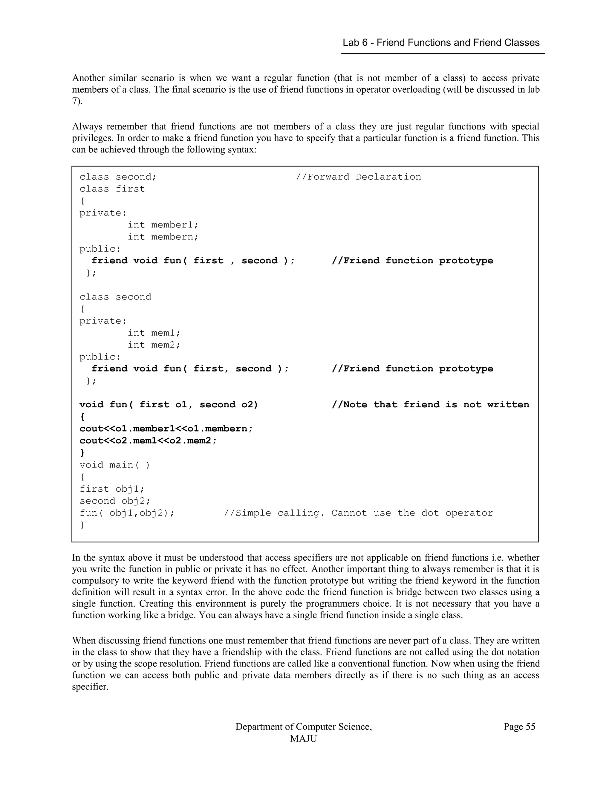 Lab 6 - Friend Functions and Friend Classes
Department of Computer Science,
MAJU
Page 55
Another similar scenario is when we want a regular function (that is not member of a class) to access private
members of a class. The final scenario is the use of friend functions in operator overloading (will be discussed in lab
7).
Always remember that friend functions are not members of a class they are just regular functions with special
privileges. In order to make a friend function you have to specify that a particular function is a friend function. This
can be achieved through the following syntax:
In the syntax above it must be understood that access specifiers are not applicable on friend functions i.e. whether
you write the function in public or private it has no effect. Another important thing to always remember is that it is
compulsory to write the keyword friend with the function prototype but writing the friend keyword in the function
definition will result in a syntax error. In the above code the friend function is bridge between two classes using a
single function. Creating this environment is purely the programmers choice. It is not necessary that you have a
function working like a bridge. You can always have a single friend function inside a single class.
When discussing friend functions one must remember that friend functions are never part of a class. They are written
in the class to show that they have a friendship with the class. Friend functions are not called using the dot notation
or by using the scope resolution. Friend functions are called like a conventional function. Now when using the friend
function we can access both public and private data members directly as if there is no such thing as an access
specifier.
class second; //Forward Declaration
class first
{
private:
int member1;
int membern;
public:
friend void fun( first , second ); //Friend function prototype
};
class second
{
private:
int mem1;
int mem2;
public:
friend void fun( first, second ); //Friend function prototype
};
void fun( first o1, second o2) //Note that friend is not written
{
cout<<o1.member1<<o1.membern;
cout<<o2.mem1<<o2.mem2;
}
void main( )
{
first obj1;
second obj2;
fun( obj1,obj2); //Simple calling. Cannot use the dot operator
}
 