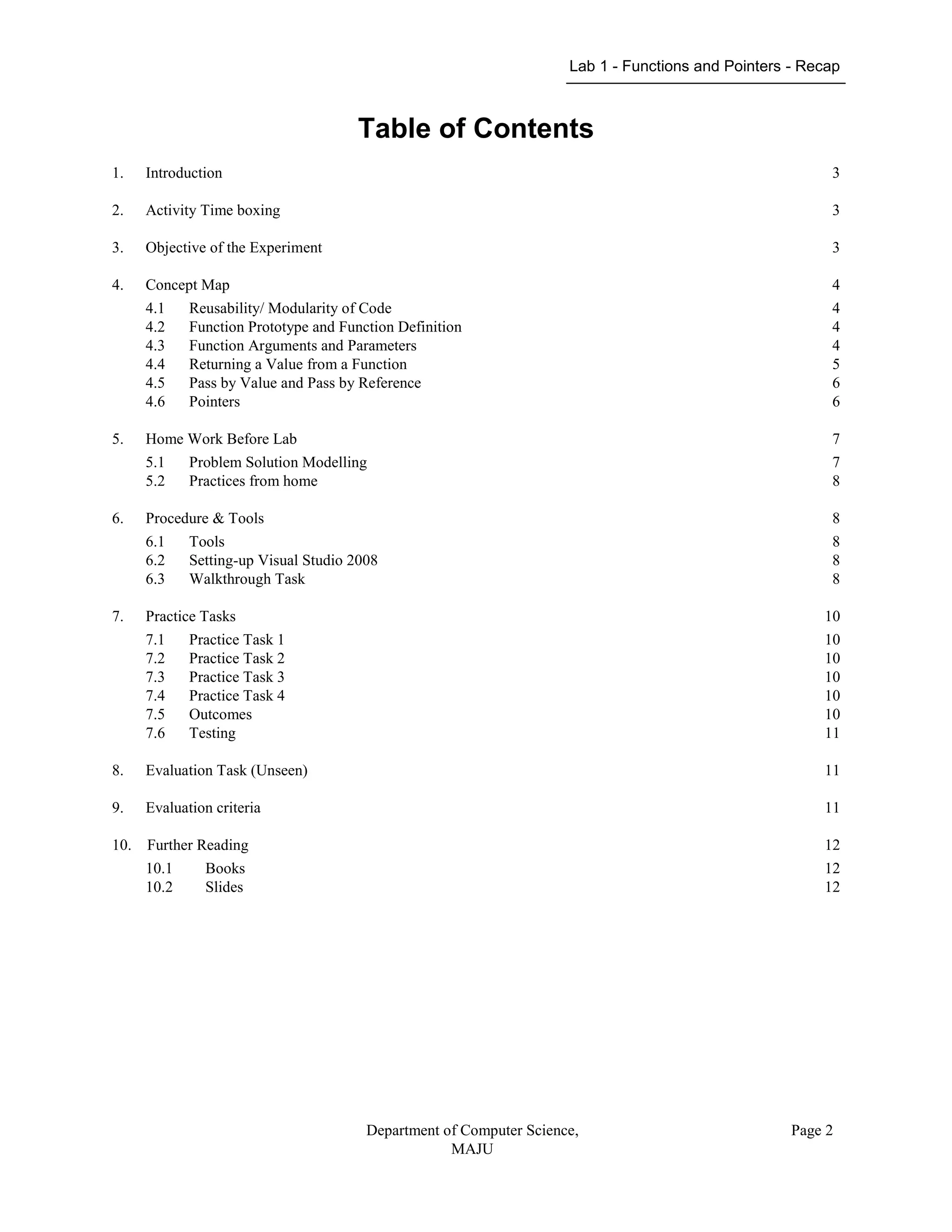 Lab 1 - Functions and Pointers - Recap
Department of Computer Science,
MAJU
Page 2
Table of Contents
1. Introduction 3
2. Activity Time boxing 3
3. Objective of the Experiment 3
4. Concept Map 4
4.1 Reusability/ Modularity of Code 4
4.2 Function Prototype and Function Definition 4
4.3 Function Arguments and Parameters 4
4.4 Returning a Value from a Function 5
4.5 Pass by Value and Pass by Reference 6
4.6 Pointers 6
5. Home Work Before Lab 7
5.1 Problem Solution Modelling 7
5.2 Practices from home 8
6. Procedure & Tools 8
6.1 Tools 8
6.2 Setting-up Visual Studio 2008 8
6.3 Walkthrough Task 8
7. Practice Tasks 10
7.1 Practice Task 1 10
7.2 Practice Task 2 10
7.3 Practice Task 3 10
7.4 Practice Task 4 10
7.5 Outcomes 10
7.6 Testing 11
8. Evaluation Task (Unseen) 11
9. Evaluation criteria 11
10. Further Reading 12
10.1 Books 12
10.2 Slides 12
 
