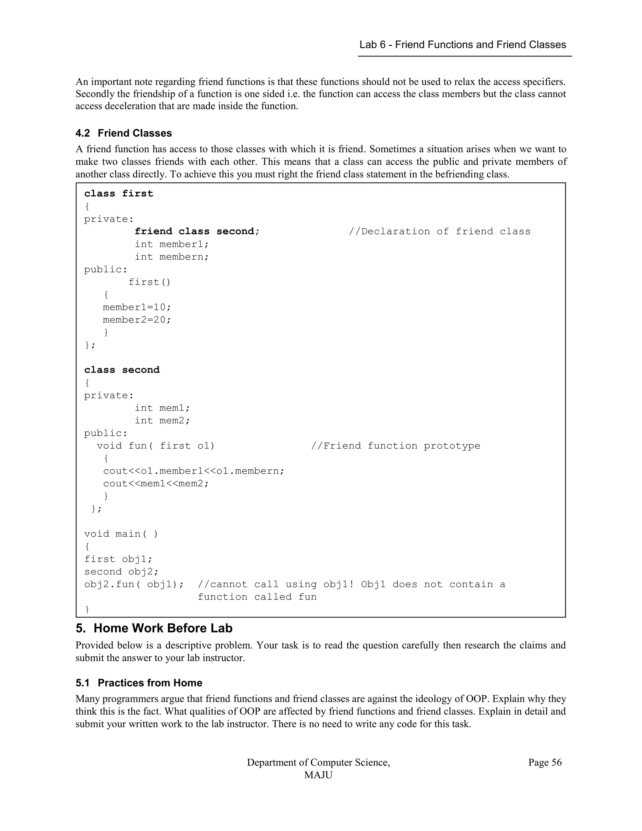 Lab 6 - Friend Functions and Friend Classes
Department of Computer Science,
MAJU
Page 56
An important note regarding friend functions is that these functions should not be used to relax the access specifiers.
Secondly the friendship of a function is one sided i.e. the function can access the class members but the class cannot
access deceleration that are made inside the function.
4.2 Friend Classes
A friend function has access to those classes with which it is friend. Sometimes a situation arises when we want to
make two classes friends with each other. This means that a class can access the public and private members of
another class directly. To achieve this you must right the friend class statement in the befriending class.
5. Home Work Before Lab
Provided below is a descriptive problem. Your task is to read the question carefully then research the claims and
submit the answer to your lab instructor.
5.1 Practices from Home
Many programmers argue that friend functions and friend classes are against the ideology of OOP. Explain why they
think this is the fact. What qualities of OOP are affected by friend functions and friend classes. Explain in detail and
submit your written work to the lab instructor. There is no need to write any code for this task.
class first
{
private:
friend class second; //Declaration of friend class
int member1;
int membern;
public:
first()
{
member1=10;
member2=20;
}
};
class second
{
private:
int mem1;
int mem2;
public:
void fun( first o1) //Friend function prototype
{
cout<<o1.member1<<o1.membern;
cout<<mem1<<mem2;
}
};
void main( )
{
first obj1;
second obj2;
obj2.fun( obj1); //cannot call using obj1! Obj1 does not contain a
function called fun
}
 