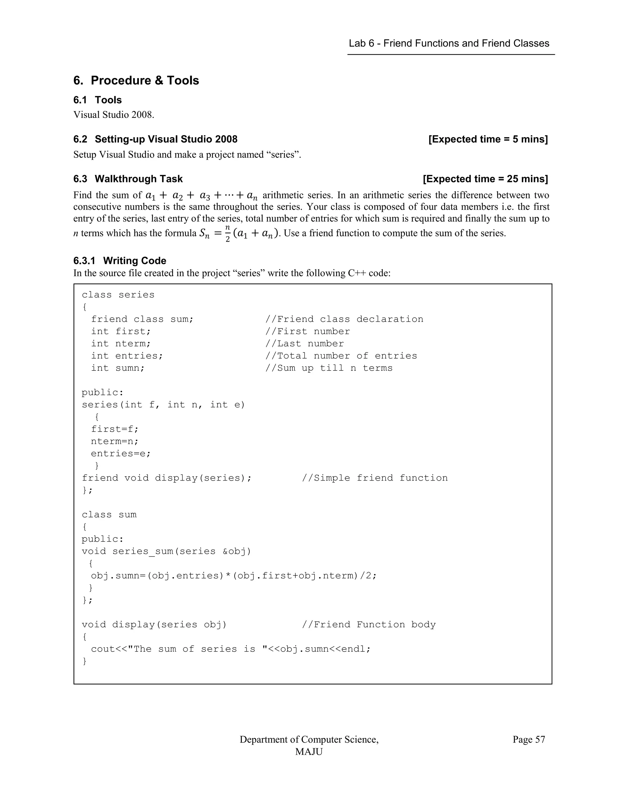 Lab 6 - Friend Functions and Friend Classes
Department of Computer Science,
MAJU
Page 57
6. Procedure & Tools
6.1 Tools
Visual Studio 2008.
6.2 Setting-up Visual Studio 2008 [Expected time = 5 mins]
Setup Visual Studio and make a project named “series”.
6.3 Walkthrough Task [Expected time = 25 mins]
Find the sum of 𝑎1 + 𝑎2 + 𝑎3 + ⋯ + 𝑎 𝑛 arithmetic series. In an arithmetic series the difference between two
consecutive numbers is the same throughout the series. Your class is composed of four data members i.e. the first
entry of the series, last entry of the series, total number of entries for which sum is required and finally the sum up to
n terms which has the formula 𝑆 𝑛 =
𝑛
2
𝑎1 + 𝑎 𝑛 . Use a friend function to compute the sum of the series.
6.3.1 Writing Code
In the source file created in the project “series” write the following C++ code:
class series
{
friend class sum; //Friend class declaration
int first; //First number
int nterm; //Last number
int entries; //Total number of entries
int sumn; //Sum up till n terms
public:
series(int f, int n, int e)
{
first=f;
nterm=n;
entries=e;
}
friend void display(series); //Simple friend function
};
class sum
{
public:
void series_sum(series &obj)
{
obj.sumn=(obj.entries)*(obj.first+obj.nterm)/2;
}
};
void display(series obj) //Friend Function body
{
cout<<"The sum of series is "<<obj.sumn<<endl;
}
 