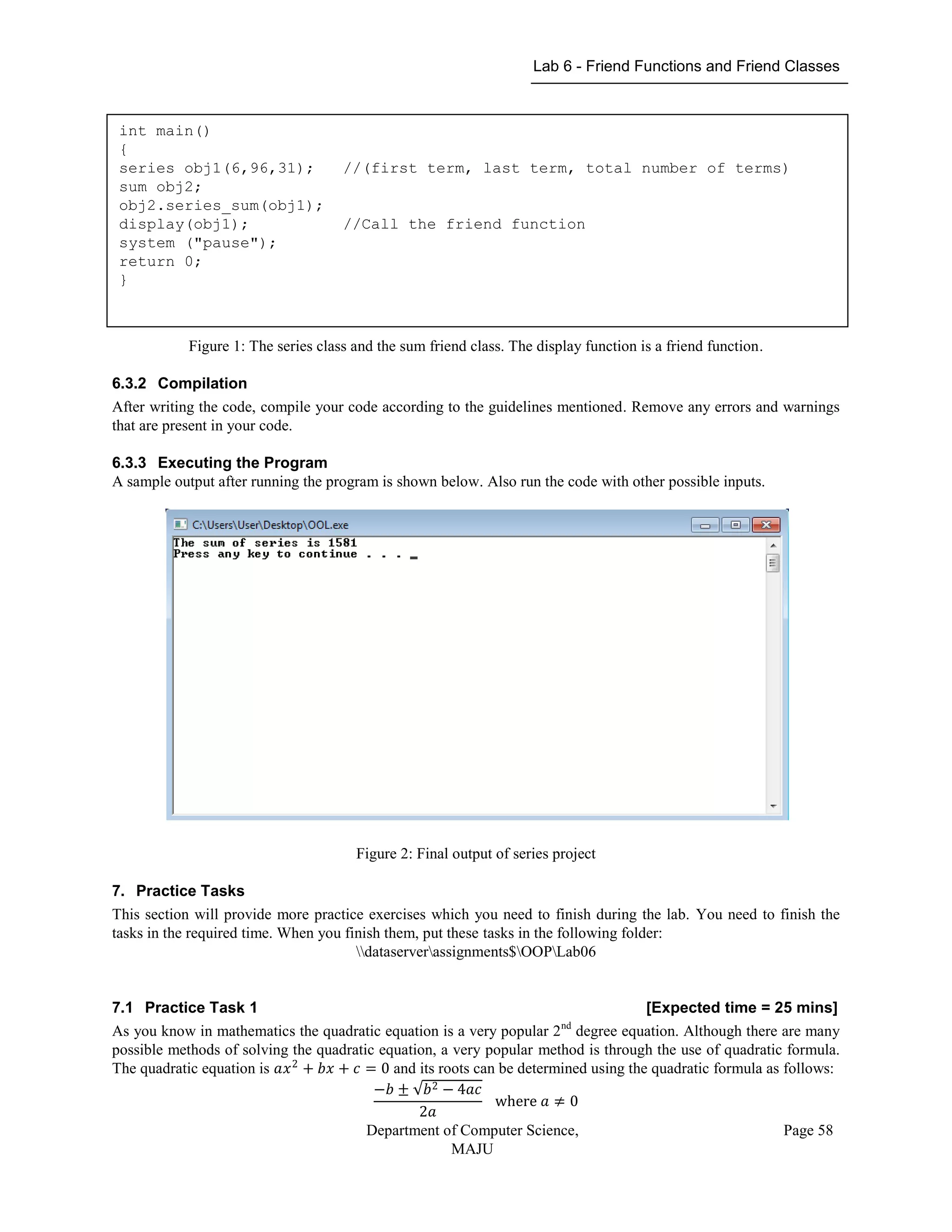 Lab 6 - Friend Functions and Friend Classes
Department of Computer Science,
MAJU
Page 58
Figure 1: The series class and the sum friend class. The display function is a friend function.
6.3.2 Compilation
After writing the code, compile your code according to the guidelines mentioned. Remove any errors and warnings
that are present in your code.
6.3.3 Executing the Program
A sample output after running the program is shown below. Also run the code with other possible inputs.
Figure 2: Final output of series project
7. Practice Tasks
This section will provide more practice exercises which you need to finish during the lab. You need to finish the
tasks in the required time. When you finish them, put these tasks in the following folder:
dataserverassignments$OOPLab06
7.1 Practice Task 1 [Expected time = 25 mins]
As you know in mathematics the quadratic equation is a very popular 2nd
degree equation. Although there are many
possible methods of solving the quadratic equation, a very popular method is through the use of quadratic formula.
The quadratic equation is 𝑎𝑥2
+ 𝑏𝑥 + 𝑐 = 0 and its roots can be determined using the quadratic formula as follows:
−𝑏 ± 𝑏2 − 4𝑎𝑐
2𝑎
where 𝑎 ≠ 0
int main()
{
series obj1(6,96,31); //(first term, last term, total number of terms)
sum obj2;
obj2.series_sum(obj1);
display(obj1); //Call the friend function
system ("pause");
return 0;
}
 
