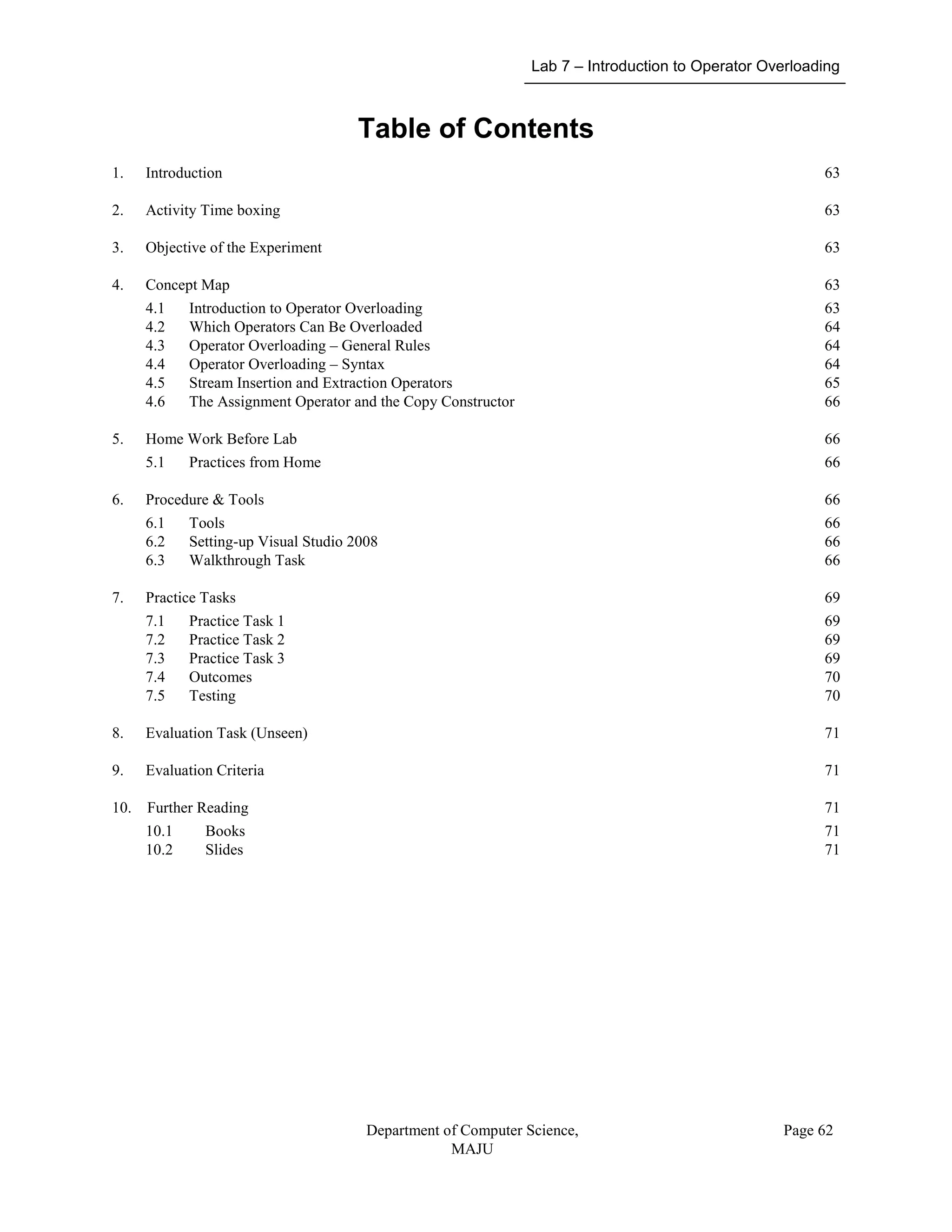 Lab 7 – Introduction to Operator Overloading
Department of Computer Science,
MAJU
Page 62
Table of Contents
1. Introduction 63
2. Activity Time boxing 63
3. Objective of the Experiment 63
4. Concept Map 63
4.1 Introduction to Operator Overloading 63
4.2 Which Operators Can Be Overloaded 64
4.3 Operator Overloading – General Rules 64
4.4 Operator Overloading – Syntax 64
4.5 Stream Insertion and Extraction Operators 65
4.6 The Assignment Operator and the Copy Constructor 66
5. Home Work Before Lab 66
5.1 Practices from Home 66
6. Procedure & Tools 66
6.1 Tools 66
6.2 Setting-up Visual Studio 2008 66
6.3 Walkthrough Task 66
7. Practice Tasks 69
7.1 Practice Task 1 69
7.2 Practice Task 2 69
7.3 Practice Task 3 69
7.4 Outcomes 70
7.5 Testing 70
8. Evaluation Task (Unseen) 71
9. Evaluation Criteria 71
10. Further Reading 71
10.1 Books 71
10.2 Slides 71
 