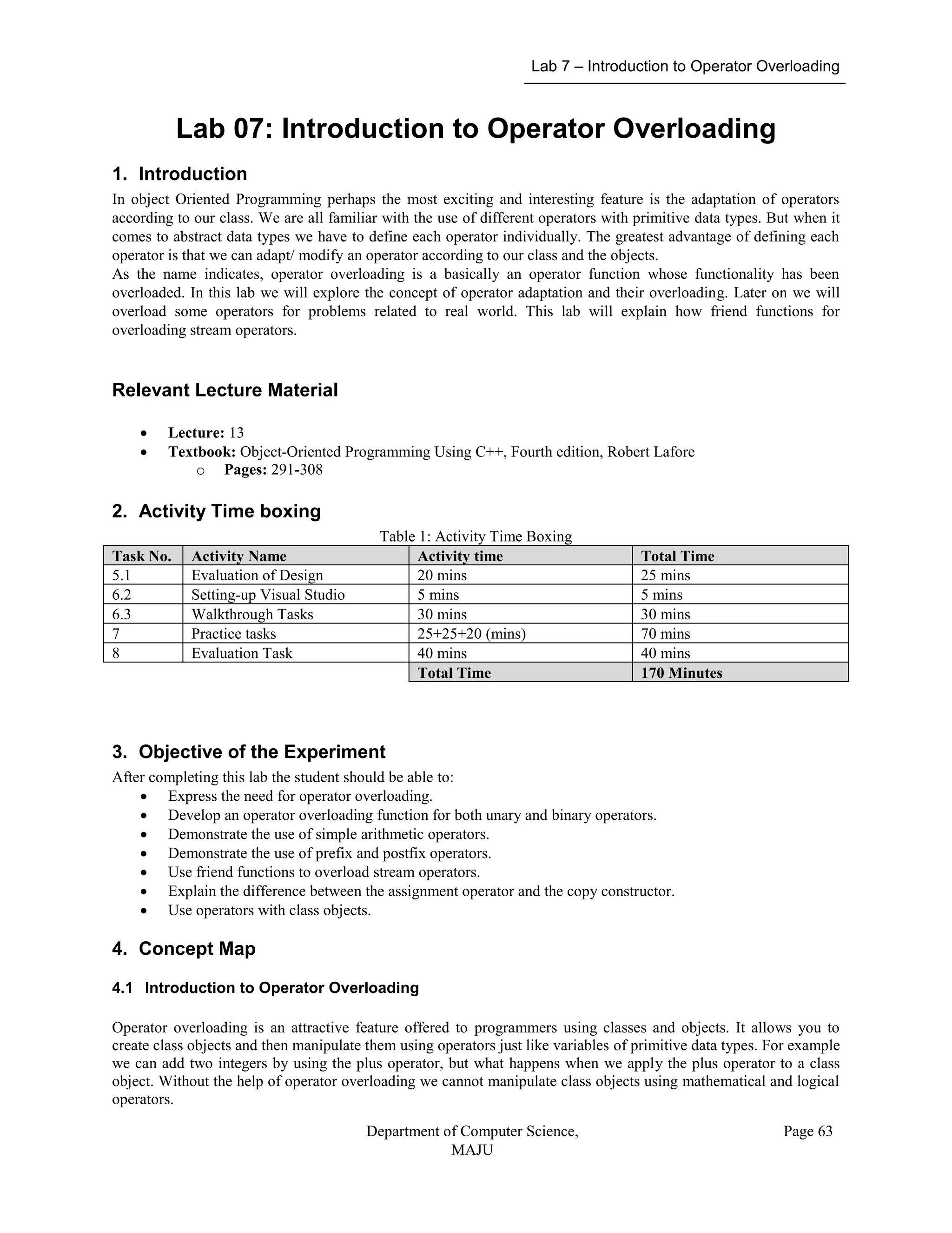Lab 7 – Introduction to Operator Overloading
Department of Computer Science,
MAJU
Page 63
Lab 07: Introduction to Operator Overloading
1. Introduction
In object Oriented Programming perhaps the most exciting and interesting feature is the adaptation of operators
according to our class. We are all familiar with the use of different operators with primitive data types. But when it
comes to abstract data types we have to define each operator individually. The greatest advantage of defining each
operator is that we can adapt/ modify an operator according to our class and the objects.
As the name indicates, operator overloading is a basically an operator function whose functionality has been
overloaded. In this lab we will explore the concept of operator adaptation and their overloading. Later on we will
overload some operators for problems related to real world. This lab will explain how friend functions for
overloading stream operators.
Relevant Lecture Material
 Lecture: 13
 Textbook: Object-Oriented Programming Using C++, Fourth edition, Robert Lafore
o Pages: 291-308
2. Activity Time boxing
Table 1: Activity Time Boxing
Task No. Activity Name Activity time Total Time
5.1 Evaluation of Design 20 mins 25 mins
6.2 Setting-up Visual Studio 5 mins 5 mins
6.3 Walkthrough Tasks 30 mins 30 mins
7 Practice tasks 25+25+20 (mins) 70 mins
8 Evaluation Task 40 mins 40 mins
Total Time 170 Minutes
3. Objective of the Experiment
After completing this lab the student should be able to:
 Express the need for operator overloading.
 Develop an operator overloading function for both unary and binary operators.
 Demonstrate the use of simple arithmetic operators.
 Demonstrate the use of prefix and postfix operators.
 Use friend functions to overload stream operators.
 Explain the difference between the assignment operator and the copy constructor.
 Use operators with class objects.
4. Concept Map
4.1 Introduction to Operator Overloading
Operator overloading is an attractive feature offered to programmers using classes and objects. It allows you to
create class objects and then manipulate them using operators just like variables of primitive data types. For example
we can add two integers by using the plus operator, but what happens when we apply the plus operator to a class
object. Without the help of operator overloading we cannot manipulate class objects using mathematical and logical
operators.
 