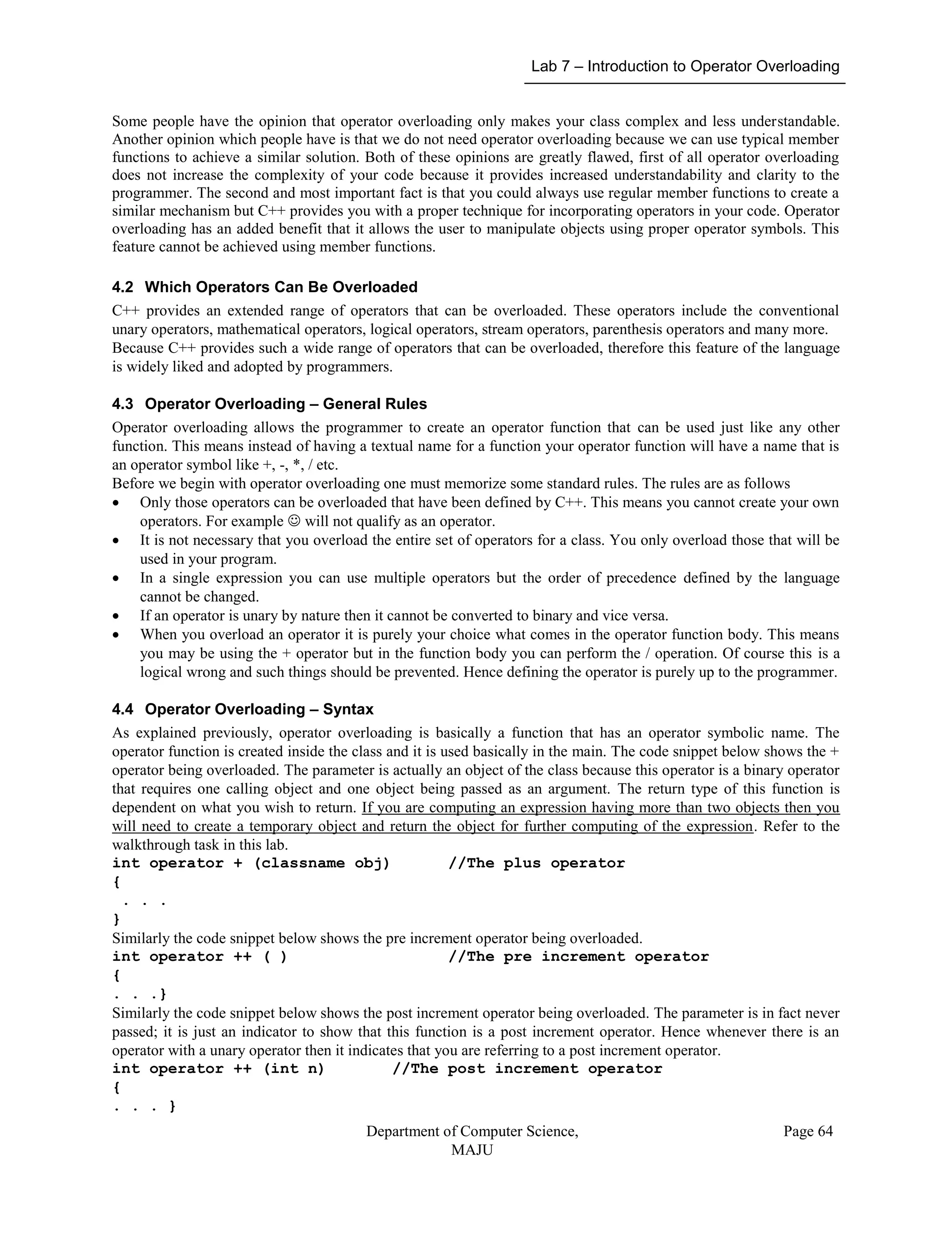 Lab 7 – Introduction to Operator Overloading
Department of Computer Science,
MAJU
Page 64
Some people have the opinion that operator overloading only makes your class complex and less understandable.
Another opinion which people have is that we do not need operator overloading because we can use typical member
functions to achieve a similar solution. Both of these opinions are greatly flawed, first of all operator overloading
does not increase the complexity of your code because it provides increased understandability and clarity to the
programmer. The second and most important fact is that you could always use regular member functions to create a
similar mechanism but C++ provides you with a proper technique for incorporating operators in your code. Operator
overloading has an added benefit that it allows the user to manipulate objects using proper operator symbols. This
feature cannot be achieved using member functions.
4.2 Which Operators Can Be Overloaded
C++ provides an extended range of operators that can be overloaded. These operators include the conventional
unary operators, mathematical operators, logical operators, stream operators, parenthesis operators and many more.
Because C++ provides such a wide range of operators that can be overloaded, therefore this feature of the language
is widely liked and adopted by programmers.
4.3 Operator Overloading – General Rules
Operator overloading allows the programmer to create an operator function that can be used just like any other
function. This means instead of having a textual name for a function your operator function will have a name that is
an operator symbol like +, -, *, / etc.
Before we begin with operator overloading one must memorize some standard rules. The rules are as follows
 Only those operators can be overloaded that have been defined by C++. This means you cannot create your own
operators. For example  will not qualify as an operator.
 It is not necessary that you overload the entire set of operators for a class. You only overload those that will be
used in your program.
 In a single expression you can use multiple operators but the order of precedence defined by the language
cannot be changed.
 If an operator is unary by nature then it cannot be converted to binary and vice versa.
 When you overload an operator it is purely your choice what comes in the operator function body. This means
you may be using the + operator but in the function body you can perform the / operation. Of course this is a
logical wrong and such things should be prevented. Hence defining the operator is purely up to the programmer.
4.4 Operator Overloading – Syntax
As explained previously, operator overloading is basically a function that has an operator symbolic name. The
operator function is created inside the class and it is used basically in the main. The code snippet below shows the +
operator being overloaded. The parameter is actually an object of the class because this operator is a binary operator
that requires one calling object and one object being passed as an argument. The return type of this function is
dependent on what you wish to return. If you are computing an expression having more than two objects then you
will need to create a temporary object and return the object for further computing of the expression. Refer to the
walkthrough task in this lab.
int operator + (classname obj) //The plus operator
{
. . .
}
Similarly the code snippet below shows the pre increment operator being overloaded.
int operator ++ ( ) //The pre increment operator
{
. . .}
Similarly the code snippet below shows the post increment operator being overloaded. The parameter is in fact never
passed; it is just an indicator to show that this function is a post increment operator. Hence whenever there is an
operator with a unary operator then it indicates that you are referring to a post increment operator.
int operator ++ (int n) //The post increment operator
{
. . . }
 