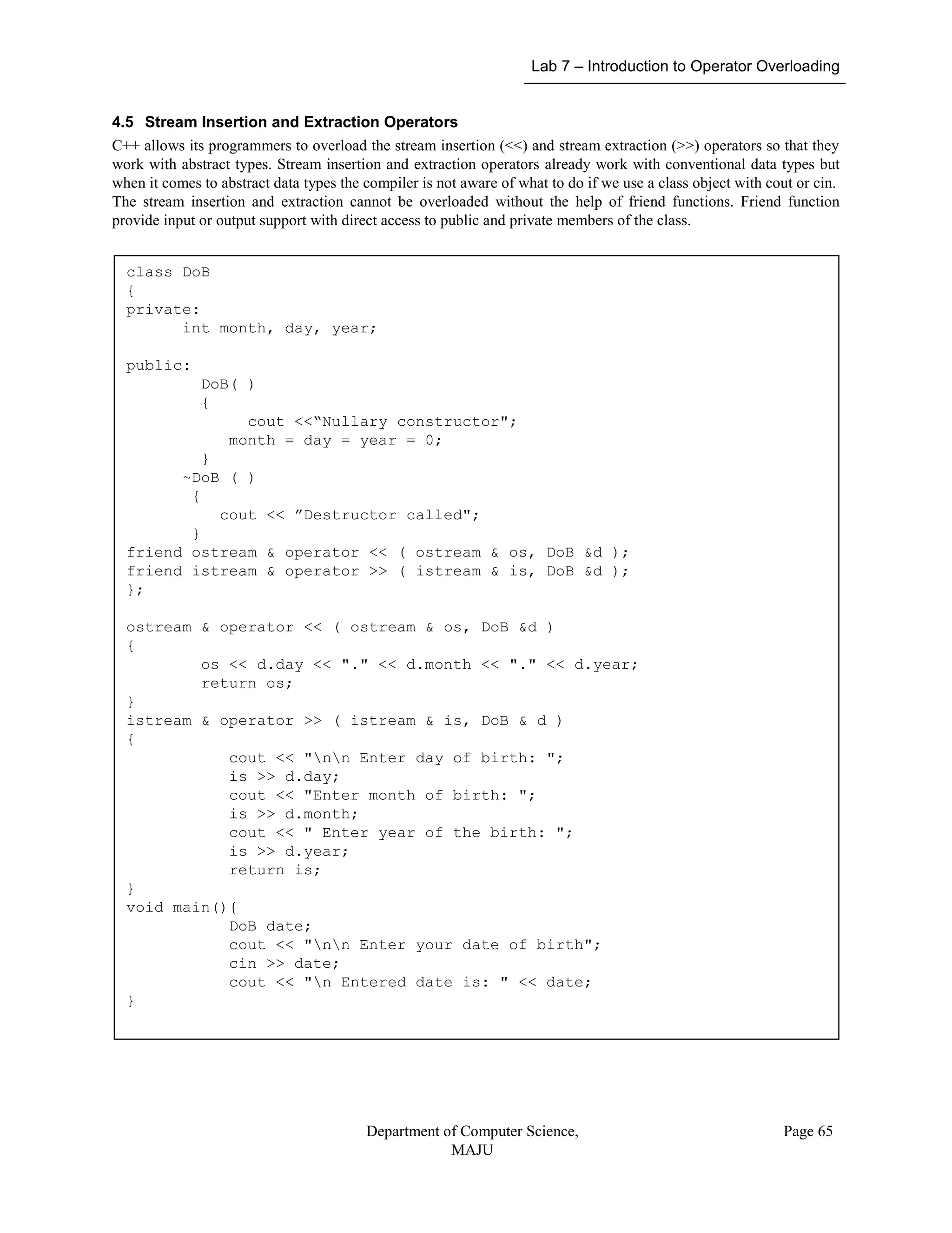 Lab 7 – Introduction to Operator Overloading
Department of Computer Science,
MAJU
Page 65
4.5 Stream Insertion and Extraction Operators
C++ allows its programmers to overload the stream insertion (<<) and stream extraction (>>) operators so that they
work with abstract types. Stream insertion and extraction operators already work with conventional data types but
when it comes to abstract data types the compiler is not aware of what to do if we use a class object with cout or cin.
The stream insertion and extraction cannot be overloaded without the help of friend functions. Friend function
provide input or output support with direct access to public and private members of the class.
class DoB
{
private:
int month, day, year;
public:
DoB( )
{
cout <<“Nullary constructor";
month = day = year = 0;
}
~DoB ( )
{
cout << ”Destructor called";
}
friend ostream & operator << ( ostream & os, DoB &d );
friend istream & operator >> ( istream & is, DoB &d );
};
ostream & operator << ( ostream & os, DoB &d )
{
os << d.day << "." << d.month << "." << d.year;
return os;
}
istream & operator >> ( istream & is, DoB & d )
{
cout << "nn Enter day of birth: ";
is >> d.day;
cout << "Enter month of birth: ";
is >> d.month;
cout << " Enter year of the birth: ";
is >> d.year;
return is;
}
void main(){
DoB date;
cout << "nn Enter your date of birth";
cin >> date;
cout << "n Entered date is: " << date;
}
 