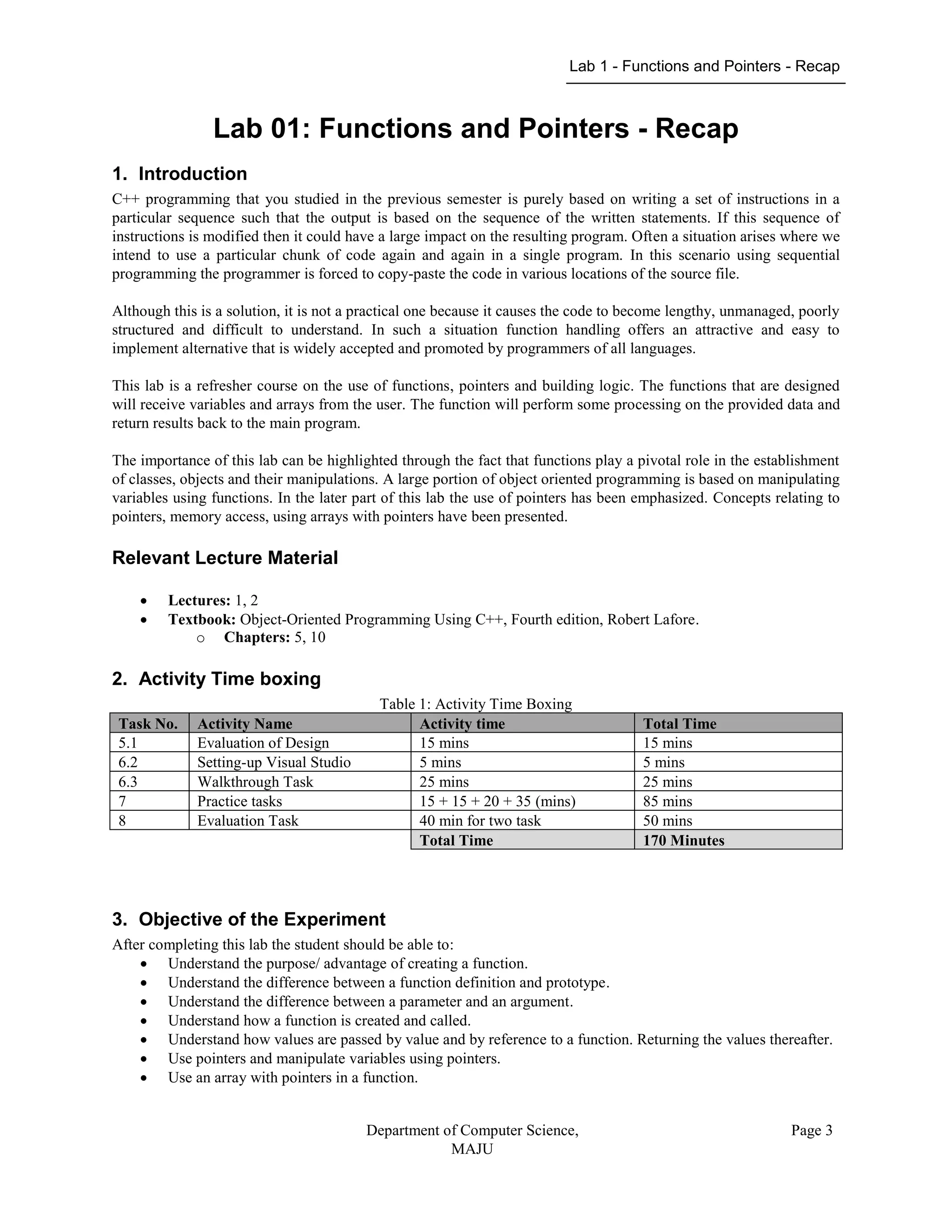 Lab 1 - Functions and Pointers - Recap
Department of Computer Science,
MAJU
Page 3
Lab 01: Functions and Pointers - Recap
1. Introduction
C++ programming that you studied in the previous semester is purely based on writing a set of instructions in a
particular sequence such that the output is based on the sequence of the written statements. If this sequence of
instructions is modified then it could have a large impact on the resulting program. Often a situation arises where we
intend to use a particular chunk of code again and again in a single program. In this scenario using sequential
programming the programmer is forced to copy-paste the code in various locations of the source file.
Although this is a solution, it is not a practical one because it causes the code to become lengthy, unmanaged, poorly
structured and difficult to understand. In such a situation function handling offers an attractive and easy to
implement alternative that is widely accepted and promoted by programmers of all languages.
This lab is a refresher course on the use of functions, pointers and building logic. The functions that are designed
will receive variables and arrays from the user. The function will perform some processing on the provided data and
return results back to the main program.
The importance of this lab can be highlighted through the fact that functions play a pivotal role in the establishment
of classes, objects and their manipulations. A large portion of object oriented programming is based on manipulating
variables using functions. In the later part of this lab the use of pointers has been emphasized. Concepts relating to
pointers, memory access, using arrays with pointers have been presented.
Relevant Lecture Material
 Lectures: 1, 2
 Textbook: Object-Oriented Programming Using C++, Fourth edition, Robert Lafore.
o Chapters: 5, 10
2. Activity Time boxing
Table 1: Activity Time Boxing
Task No. Activity Name Activity time Total Time
5.1 Evaluation of Design 15 mins 15 mins
6.2 Setting-up Visual Studio 5 mins 5 mins
6.3 Walkthrough Task 25 mins 25 mins
7 Practice tasks 15 + 15 + 20 + 35 (mins) 85 mins
8 Evaluation Task 40 min for two task 50 mins
Total Time 170 Minutes
3. Objective of the Experiment
After completing this lab the student should be able to:
 Understand the purpose/ advantage of creating a function.
 Understand the difference between a function definition and prototype.
 Understand the difference between a parameter and an argument.
 Understand how a function is created and called.
 Understand how values are passed by value and by reference to a function. Returning the values thereafter.
 Use pointers and manipulate variables using pointers.
 Use an array with pointers in a function.
 