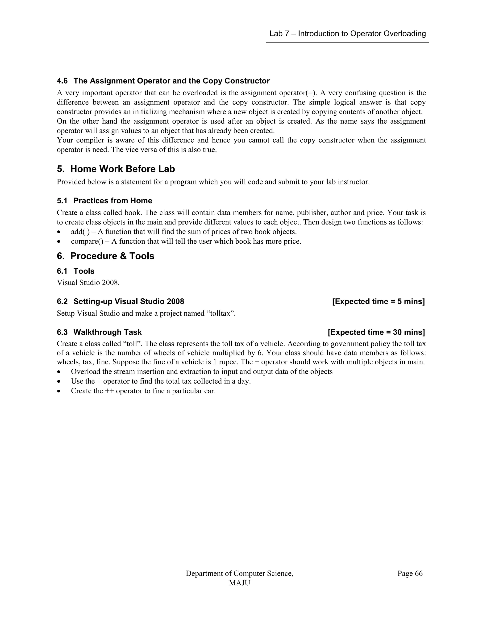 Lab 7 – Introduction to Operator Overloading
Department of Computer Science,
MAJU
Page 66
4.6 The Assignment Operator and the Copy Constructor
A very important operator that can be overloaded is the assignment operator(=). A very confusing question is the
difference between an assignment operator and the copy constructor. The simple logical answer is that copy
constructor provides an initializing mechanism where a new object is created by copying contents of another object.
On the other hand the assignment operator is used after an object is created. As the name says the assignment
operator will assign values to an object that has already been created.
Your compiler is aware of this difference and hence you cannot call the copy constructor when the assignment
operator is need. The vice versa of this is also true.
5. Home Work Before Lab
Provided below is a statement for a program which you will code and submit to your lab instructor.
5.1 Practices from Home
Create a class called book. The class will contain data members for name, publisher, author and price. Your task is
to create class objects in the main and provide different values to each object. Then design two functions as follows:
 add( ) – A function that will find the sum of prices of two book objects.
 compare() – A function that will tell the user which book has more price.
6. Procedure & Tools
6.1 Tools
Visual Studio 2008.
6.2 Setting-up Visual Studio 2008 [Expected time = 5 mins]
Setup Visual Studio and make a project named “tolltax”.
6.3 Walkthrough Task [Expected time = 30 mins]
Create a class called “toll”. The class represents the toll tax of a vehicle. According to government policy the toll tax
of a vehicle is the number of wheels of vehicle multiplied by 6. Your class should have data members as follows:
wheels, tax, fine. Suppose the fine of a vehicle is 1 rupee. The + operator should work with multiple objects in main.
 Overload the stream insertion and extraction to input and output data of the objects
 Use the + operator to find the total tax collected in a day.
 Create the ++ operator to fine a particular car.
 