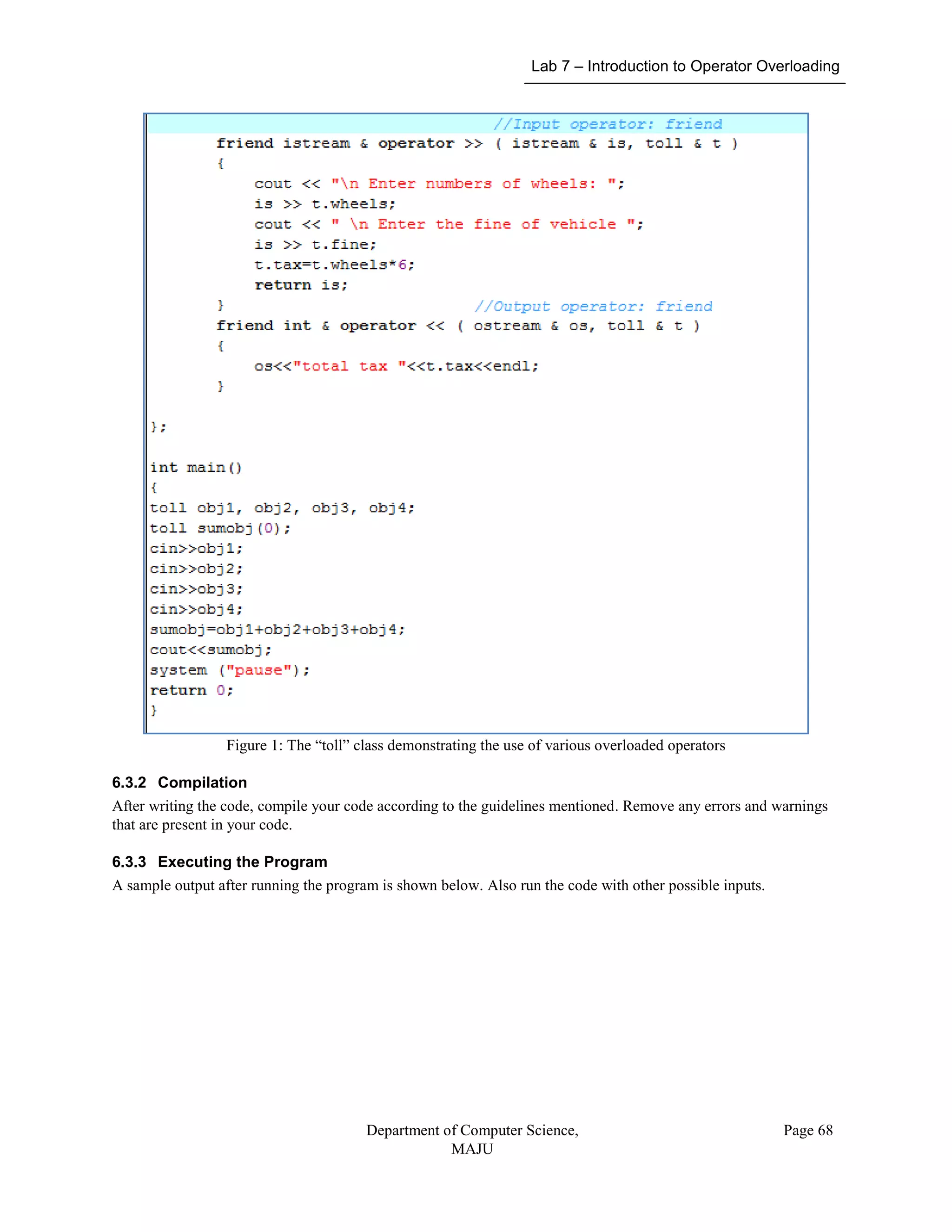 Lab 7 – Introduction to Operator Overloading
Department of Computer Science,
MAJU
Page 68
Figure 1: The “toll” class demonstrating the use of various overloaded operators
6.3.2 Compilation
After writing the code, compile your code according to the guidelines mentioned. Remove any errors and warnings
that are present in your code.
6.3.3 Executing the Program
A sample output after running the program is shown below. Also run the code with other possible inputs.
 