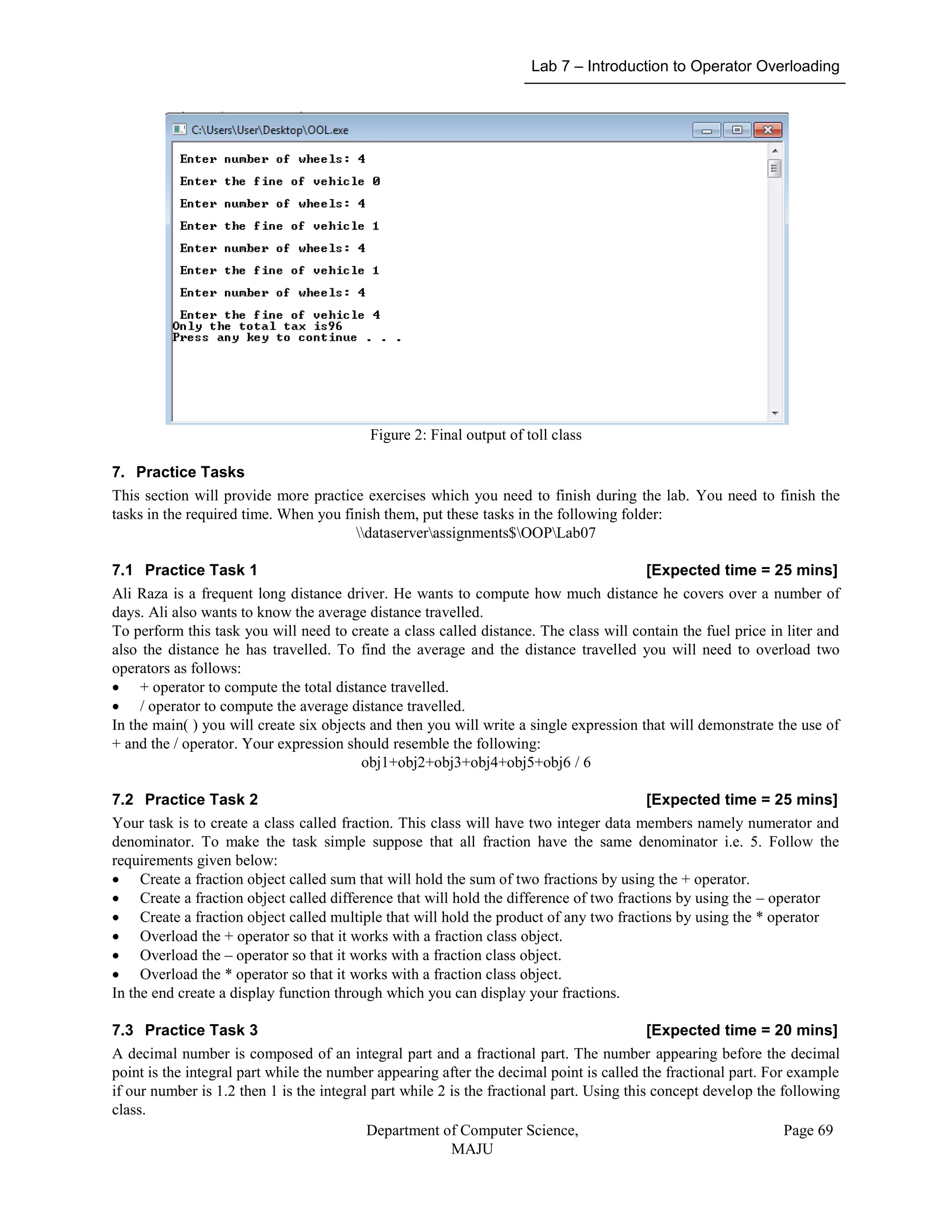 Lab 7 – Introduction to Operator Overloading
Department of Computer Science,
MAJU
Page 69
Figure 2: Final output of toll class
7. Practice Tasks
This section will provide more practice exercises which you need to finish during the lab. You need to finish the
tasks in the required time. When you finish them, put these tasks in the following folder:
dataserverassignments$OOPLab07
7.1 Practice Task 1 [Expected time = 25 mins]
Ali Raza is a frequent long distance driver. He wants to compute how much distance he covers over a number of
days. Ali also wants to know the average distance travelled.
To perform this task you will need to create a class called distance. The class will contain the fuel price in liter and
also the distance he has travelled. To find the average and the distance travelled you will need to overload two
operators as follows:
 + operator to compute the total distance travelled.
 / operator to compute the average distance travelled.
In the main( ) you will create six objects and then you will write a single expression that will demonstrate the use of
+ and the / operator. Your expression should resemble the following:
obj1+obj2+obj3+obj4+obj5+obj6 / 6
7.2 Practice Task 2 [Expected time = 25 mins]
Your task is to create a class called fraction. This class will have two integer data members namely numerator and
denominator. To make the task simple suppose that all fraction have the same denominator i.e. 5. Follow the
requirements given below:
 Create a fraction object called sum that will hold the sum of two fractions by using the + operator.
 Create a fraction object called difference that will hold the difference of two fractions by using the – operator
 Create a fraction object called multiple that will hold the product of any two fractions by using the * operator
 Overload the + operator so that it works with a fraction class object.
 Overload the – operator so that it works with a fraction class object.
 Overload the * operator so that it works with a fraction class object.
In the end create a display function through which you can display your fractions.
7.3 Practice Task 3 [Expected time = 20 mins]
A decimal number is composed of an integral part and a fractional part. The number appearing before the decimal
point is the integral part while the number appearing after the decimal point is called the fractional part. For example
if our number is 1.2 then 1 is the integral part while 2 is the fractional part. Using this concept develop the following
class.
 