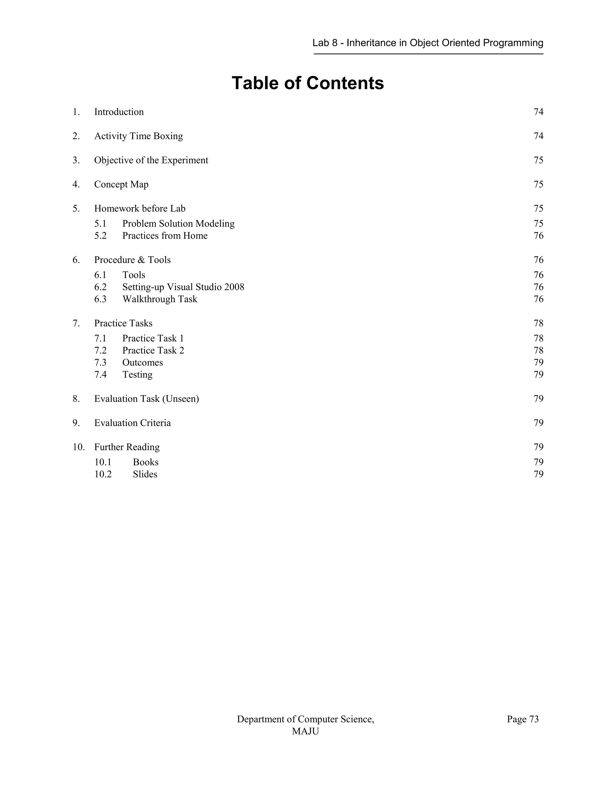 Lab 8 - Inheritance in Object Oriented Programming
Department of Computer Science,
MAJU
Page 73
Table of Contents
1. Introduction 74
2. Activity Time Boxing 74
3. Objective of the Experiment 75
4. Concept Map 75
5. Homework before Lab 75
5.1 Problem Solution Modeling 75
5.2 Practices from Home 76
6. Procedure & Tools 76
6.1 Tools 76
6.2 Setting-up Visual Studio 2008 76
6.3 Walkthrough Task 76
7. Practice Tasks 78
7.1 Practice Task 1 78
7.2 Practice Task 2 78
7.3 Outcomes 79
7.4 Testing 79
8. Evaluation Task (Unseen) 79
9. Evaluation Criteria 79
10. Further Reading 79
10.1 Books 79
10.2 Slides 79
 