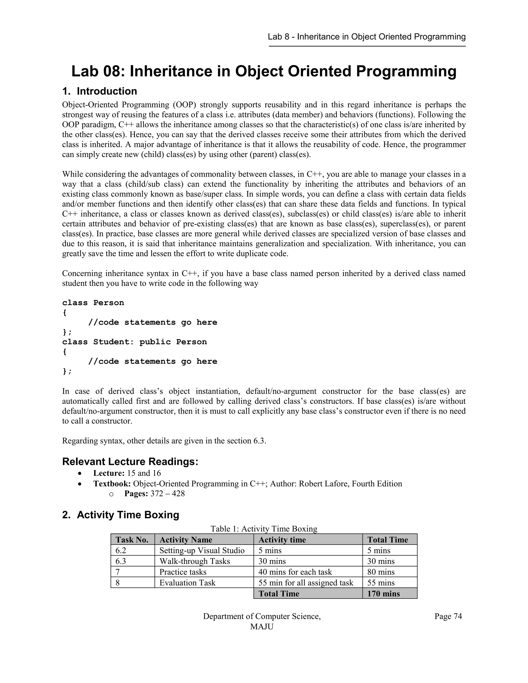 Lab 8 - Inheritance in Object Oriented Programming
Department of Computer Science,
MAJU
Page 74
Lab 08: Inheritance in Object Oriented Programming
1. Introduction
Object-Oriented Programming (OOP) strongly supports reusability and in this regard inheritance is perhaps the
strongest way of reusing the features of a class i.e. attributes (data member) and behaviors (functions). Following the
OOP paradigm, C++ allows the inheritance among classes so that the characteristic(s) of one class is/are inherited by
the other class(es). Hence, you can say that the derived classes receive some their attributes from which the derived
class is inherited. A major advantage of inheritance is that it allows the reusability of code. Hence, the programmer
can simply create new (child) class(es) by using other (parent) class(es).
While considering the advantages of commonality between classes, in C++, you are able to manage your classes in a
way that a class (child/sub class) can extend the functionality by inheriting the attributes and behaviors of an
existing class commonly known as base/super class. In simple words, you can define a class with certain data fields
and/or member functions and then identify other class(es) that can share these data fields and functions. In typical
C++ inheritance, a class or classes known as derived class(es), subclass(es) or child class(es) is/are able to inherit
certain attributes and behavior of pre-existing class(es) that are known as base class(es), superclass(es), or parent
class(es). In practice, base classes are more general while derived classes are specialized version of base classes and
due to this reason, it is said that inheritance maintains generalization and specialization. With inheritance, you can
greatly save the time and lessen the effort to write duplicate code.
Concerning inheritance syntax in C++, if you have a base class named person inherited by a derived class named
student then you have to write code in the following way
class Person
{
//code statements go here
};
class Student: public Person
{
//code statements go here
};
In case of derived class’s object instantiation, default/no-argument constructor for the base class(es) are
automatically called first and are followed by calling derived class’s constructors. If base class(es) is/are without
default/no-argument constructor, then it is must to call explicitly any base class’s constructor even if there is no need
to call a constructor.
Regarding syntax, other details are given in the section 6.3.
Relevant Lecture Readings:
 Lecture: 15 and 16
 Textbook: Object-Oriented Programming in C++; Author: Robert Lafore, Fourth Edition
o Pages: 372 – 428
2. Activity Time Boxing
Table 1: Activity Time Boxing
Task No. Activity Name Activity time Total Time
6.2 Setting-up Visual Studio 5 mins 5 mins
6.3 Walk-through Tasks 30 mins 30 mins
7 Practice tasks 40 mins for each task 80 mins
8 Evaluation Task 55 min for all assigned task 55 mins
Total Time 170 mins
 