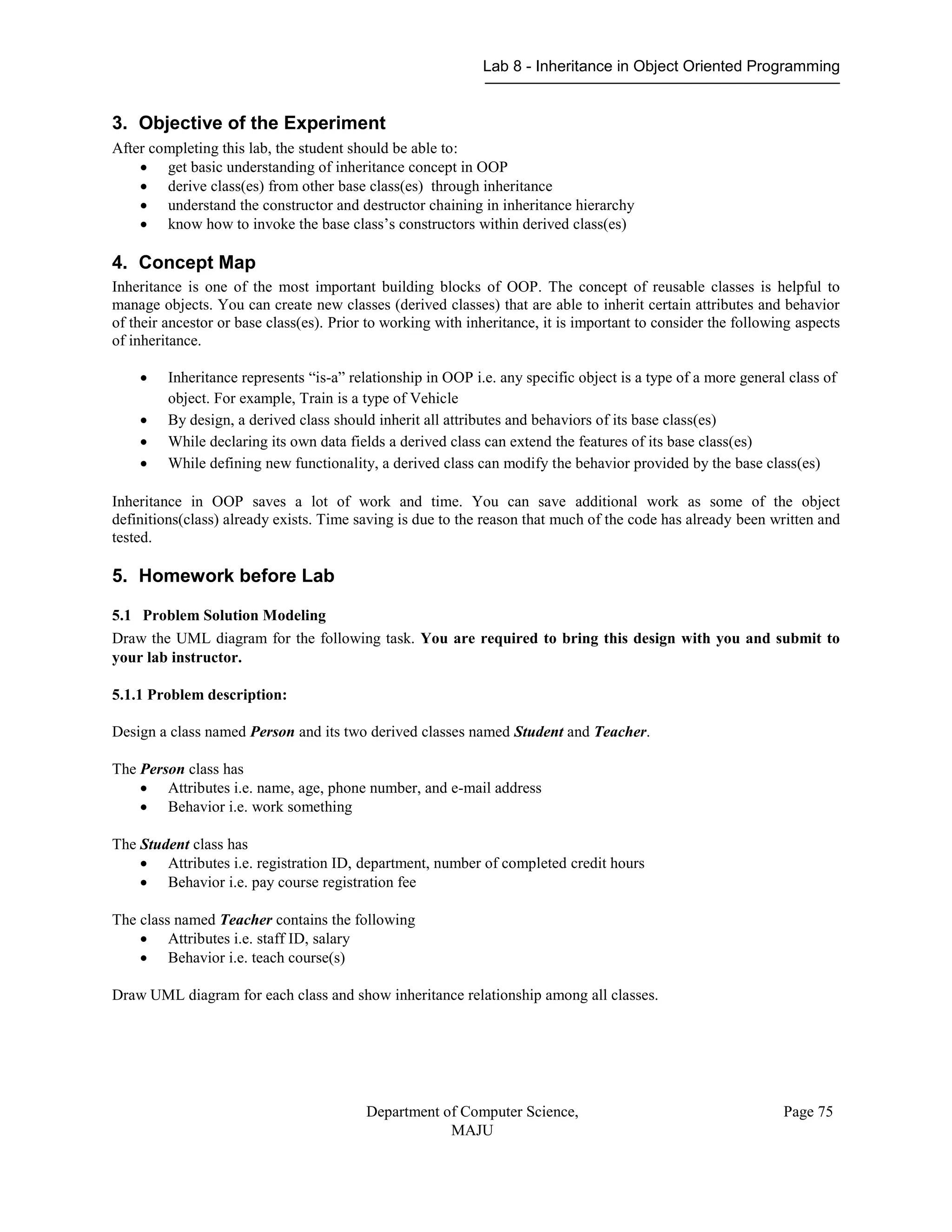Lab 8 - Inheritance in Object Oriented Programming
Department of Computer Science,
MAJU
Page 75
3. Objective of the Experiment
After completing this lab, the student should be able to:
 get basic understanding of inheritance concept in OOP
 derive class(es) from other base class(es) through inheritance
 understand the constructor and destructor chaining in inheritance hierarchy
 know how to invoke the base class’s constructors within derived class(es)
4. Concept Map
Inheritance is one of the most important building blocks of OOP. The concept of reusable classes is helpful to
manage objects. You can create new classes (derived classes) that are able to inherit certain attributes and behavior
of their ancestor or base class(es). Prior to working with inheritance, it is important to consider the following aspects
of inheritance.
 Inheritance represents “is-a” relationship in OOP i.e. any specific object is a type of a more general class of
object. For example, Train is a type of Vehicle
 By design, a derived class should inherit all attributes and behaviors of its base class(es)
 While declaring its own data fields a derived class can extend the features of its base class(es)
 While defining new functionality, a derived class can modify the behavior provided by the base class(es)
Inheritance in OOP saves a lot of work and time. You can save additional work as some of the object
definitions(class) already exists. Time saving is due to the reason that much of the code has already been written and
tested.
5. Homework before Lab
5.1 Problem Solution Modeling
Draw the UML diagram for the following task. You are required to bring this design with you and submit to
your lab instructor.
5.1.1 Problem description:
Design a class named Person and its two derived classes named Student and Teacher.
The Person class has
 Attributes i.e. name, age, phone number, and e-mail address
 Behavior i.e. work something
The Student class has
 Attributes i.e. registration ID, department, number of completed credit hours
 Behavior i.e. pay course registration fee
The class named Teacher contains the following
 Attributes i.e. staff ID, salary
 Behavior i.e. teach course(s)
Draw UML diagram for each class and show inheritance relationship among all classes.
 