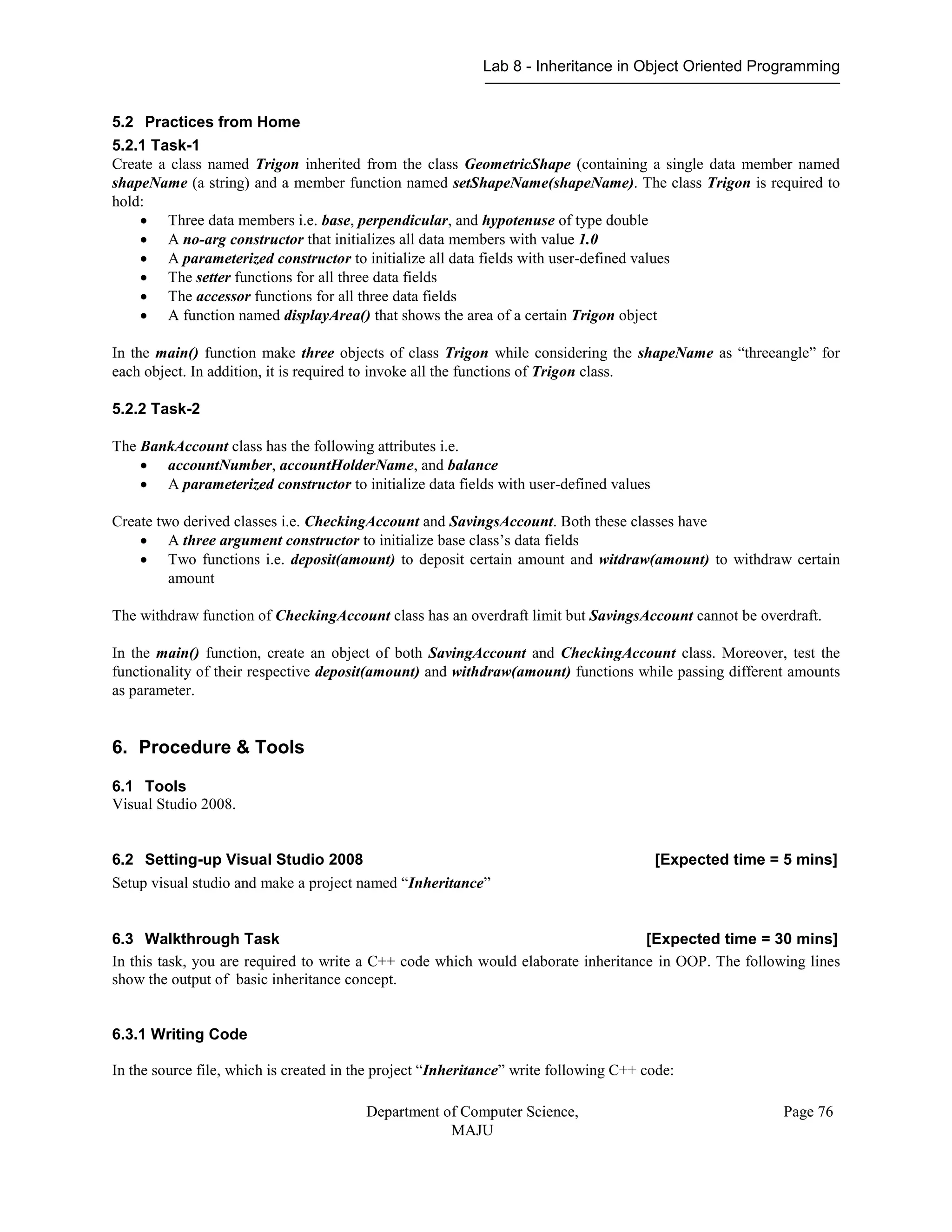 Lab 8 - Inheritance in Object Oriented Programming
Department of Computer Science,
MAJU
Page 76
5.2 Practices from Home
5.2.1 Task-1
Create a class named Trigon inherited from the class GeometricShape (containing a single data member named
shapeName (a string) and a member function named setShapeName(shapeName). The class Trigon is required to
hold:
 Three data members i.e. base, perpendicular, and hypotenuse of type double
 A no-arg constructor that initializes all data members with value 1.0
 A parameterized constructor to initialize all data fields with user-defined values
 The setter functions for all three data fields
 The accessor functions for all three data fields
 A function named displayArea() that shows the area of a certain Trigon object
In the main() function make three objects of class Trigon while considering the shapeName as “threeangle” for
each object. In addition, it is required to invoke all the functions of Trigon class.
5.2.2 Task-2
The BankAccount class has the following attributes i.e.
 accountNumber, accountHolderName, and balance
 A parameterized constructor to initialize data fields with user-defined values
Create two derived classes i.e. CheckingAccount and SavingsAccount. Both these classes have
 A three argument constructor to initialize base class’s data fields
 Two functions i.e. deposit(amount) to deposit certain amount and witdraw(amount) to withdraw certain
amount
The withdraw function of CheckingAccount class has an overdraft limit but SavingsAccount cannot be overdraft.
In the main() function, create an object of both SavingAccount and CheckingAccount class. Moreover, test the
functionality of their respective deposit(amount) and withdraw(amount) functions while passing different amounts
as parameter.
6. Procedure & Tools
6.1 Tools
Visual Studio 2008.
6.2 Setting-up Visual Studio 2008 [Expected time = 5 mins]
Setup visual studio and make a project named “Inheritance”
6.3 Walkthrough Task [Expected time = 30 mins]
In this task, you are required to write a C++ code which would elaborate inheritance in OOP. The following lines
show the output of basic inheritance concept.
6.3.1 Writing Code
In the source file, which is created in the project “Inheritance” write following C++ code:
 