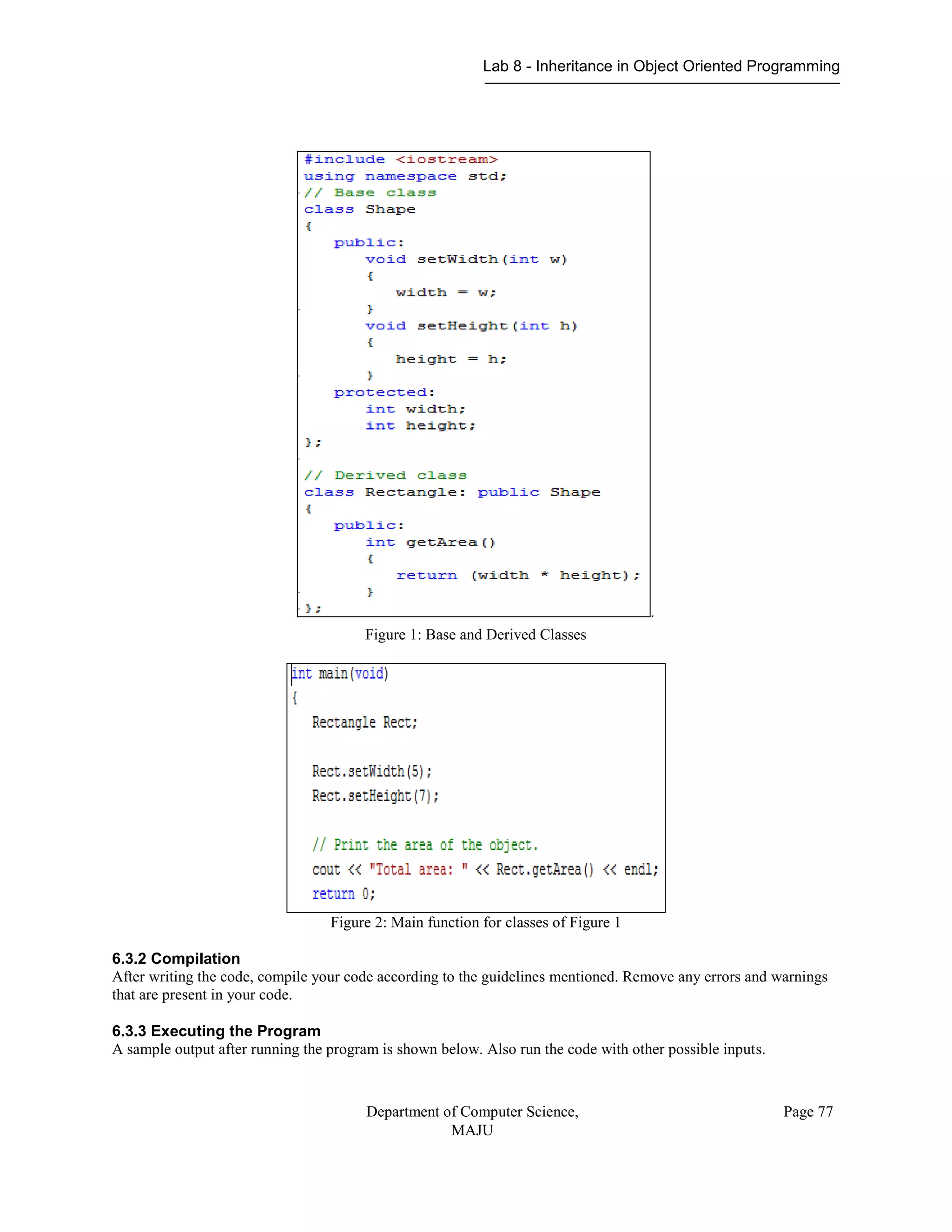 Lab 8 - Inheritance in Object Oriented Programming
Department of Computer Science,
MAJU
Page 77
.
Figure 1: Base and Derived Classes
Figure 2: Main function for classes of Figure 1
6.3.2 Compilation
After writing the code, compile your code according to the guidelines mentioned. Remove any errors and warnings
that are present in your code.
6.3.3 Executing the Program
A sample output after running the program is shown below. Also run the code with other possible inputs.
 