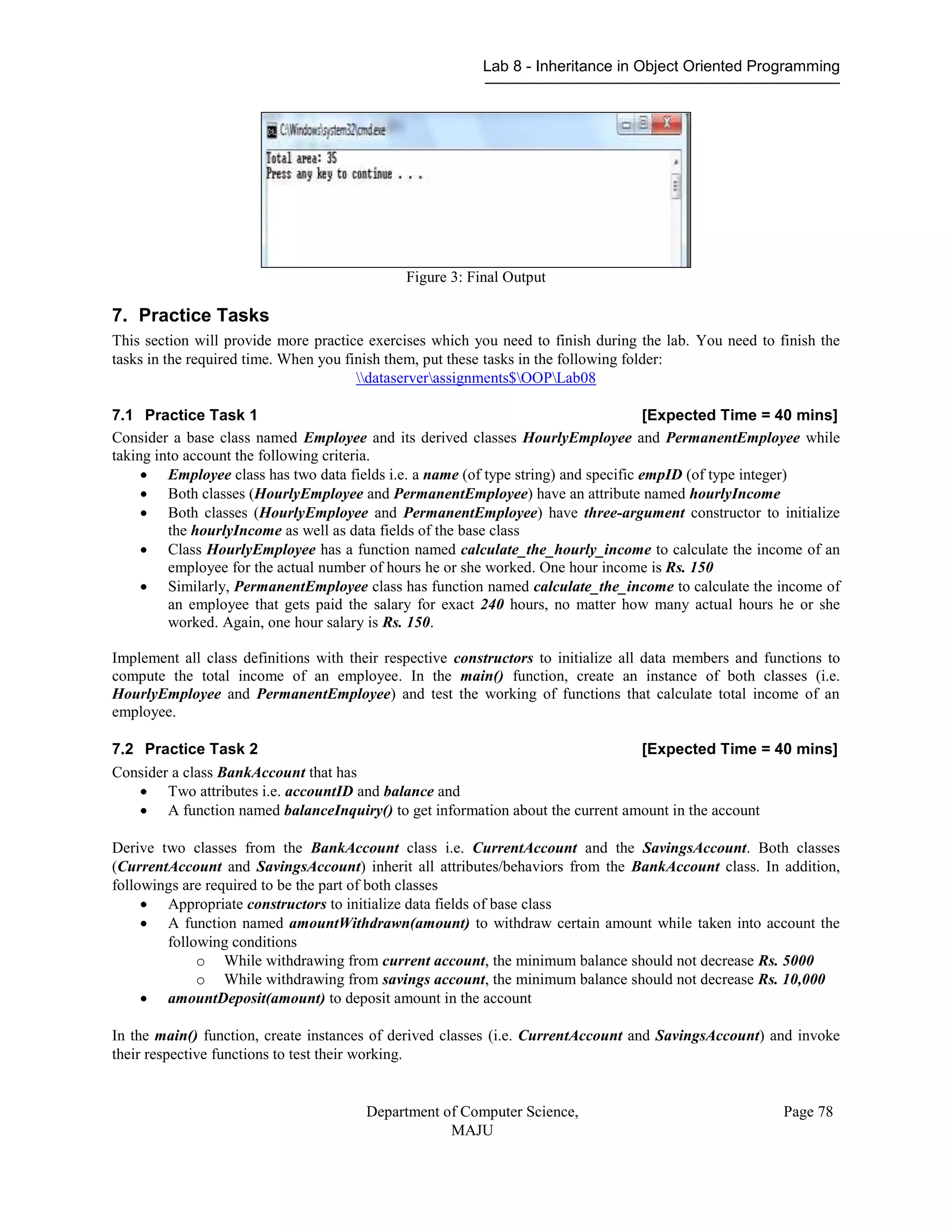Lab 8 - Inheritance in Object Oriented Programming
Department of Computer Science,
MAJU
Page 78
Figure 3: Final Output
7. Practice Tasks
This section will provide more practice exercises which you need to finish during the lab. You need to finish the
tasks in the required time. When you finish them, put these tasks in the following folder:
dataserverassignments$OOPLab08
7.1 Practice Task 1 [Expected Time = 40 mins]
Consider a base class named Employee and its derived classes HourlyEmployee and PermanentEmployee while
taking into account the following criteria.
 Employee class has two data fields i.e. a name (of type string) and specific empID (of type integer)
 Both classes (HourlyEmployee and PermanentEmployee) have an attribute named hourlyIncome
 Both classes (HourlyEmployee and PermanentEmployee) have three-argument constructor to initialize
the hourlyIncome as well as data fields of the base class
 Class HourlyEmployee has a function named calculate_the_hourly_income to calculate the income of an
employee for the actual number of hours he or she worked. One hour income is Rs. 150
 Similarly, PermanentEmployee class has function named calculate_the_income to calculate the income of
an employee that gets paid the salary for exact 240 hours, no matter how many actual hours he or she
worked. Again, one hour salary is Rs. 150.
Implement all class definitions with their respective constructors to initialize all data members and functions to
compute the total income of an employee. In the main() function, create an instance of both classes (i.e.
HourlyEmployee and PermanentEmployee) and test the working of functions that calculate total income of an
employee.
7.2 Practice Task 2 [Expected Time = 40 mins]
Consider a class BankAccount that has
 Two attributes i.e. accountID and balance and
 A function named balanceInquiry() to get information about the current amount in the account
Derive two classes from the BankAccount class i.e. CurrentAccount and the SavingsAccount. Both classes
(CurrentAccount and SavingsAccount) inherit all attributes/behaviors from the BankAccount class. In addition,
followings are required to be the part of both classes
 Appropriate constructors to initialize data fields of base class
 A function named amountWithdrawn(amount) to withdraw certain amount while taken into account the
following conditions
o While withdrawing from current account, the minimum balance should not decrease Rs. 5000
o While withdrawing from savings account, the minimum balance should not decrease Rs. 10,000
 amountDeposit(amount) to deposit amount in the account
In the main() function, create instances of derived classes (i.e. CurrentAccount and SavingsAccount) and invoke
their respective functions to test their working.
 