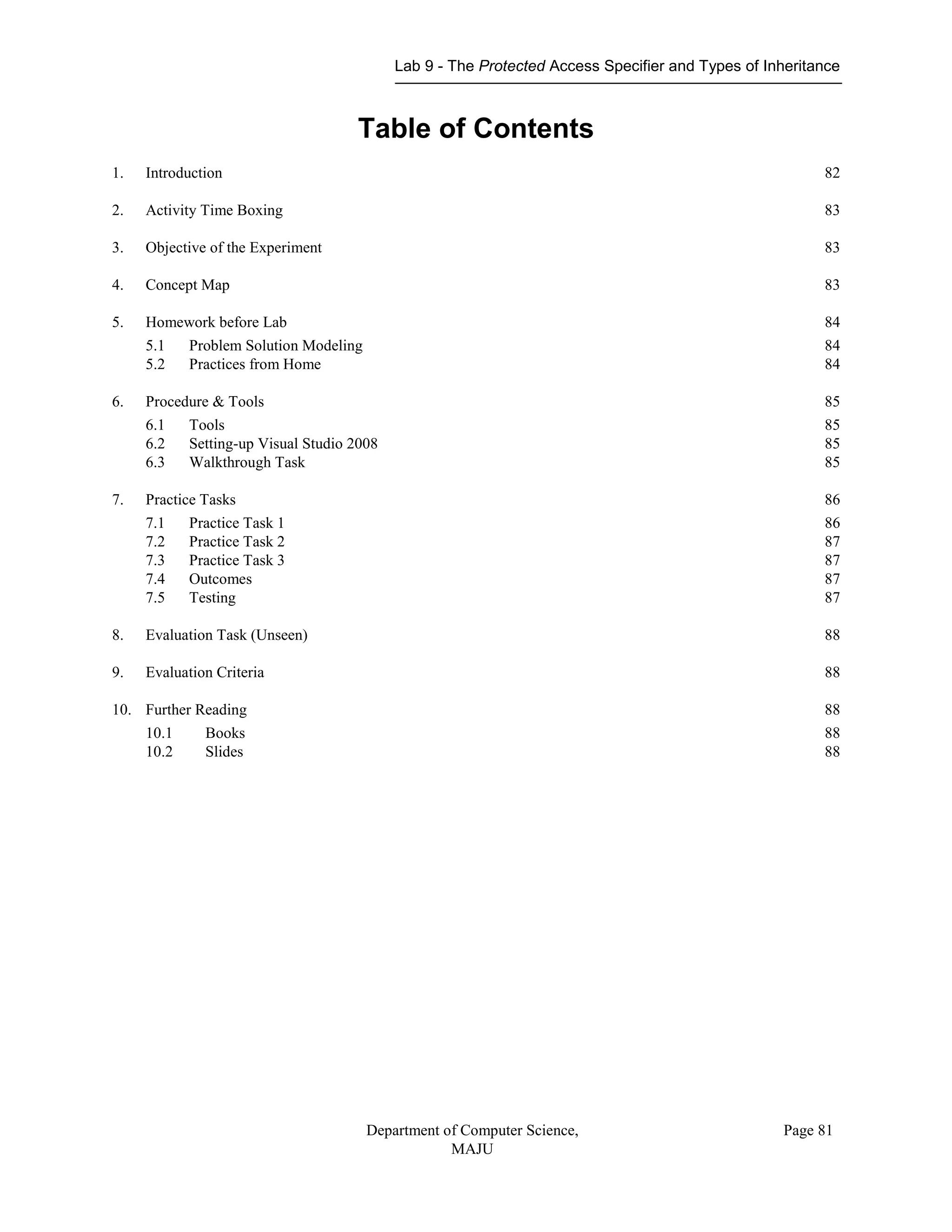Lab 9 - The Protected Access Specifier and Types of Inheritance
Department of Computer Science,
MAJU
Page 81
Table of Contents
1. Introduction 82
2. Activity Time Boxing 83
3. Objective of the Experiment 83
4. Concept Map 83
5. Homework before Lab 84
5.1 Problem Solution Modeling 84
5.2 Practices from Home 84
6. Procedure & Tools 85
6.1 Tools 85
6.2 Setting-up Visual Studio 2008 85
6.3 Walkthrough Task 85
7. Practice Tasks 86
7.1 Practice Task 1 86
7.2 Practice Task 2 87
7.3 Practice Task 3 87
7.4 Outcomes 87
7.5 Testing 87
8. Evaluation Task (Unseen) 88
9. Evaluation Criteria 88
10. Further Reading 88
10.1 Books 88
10.2 Slides 88
 