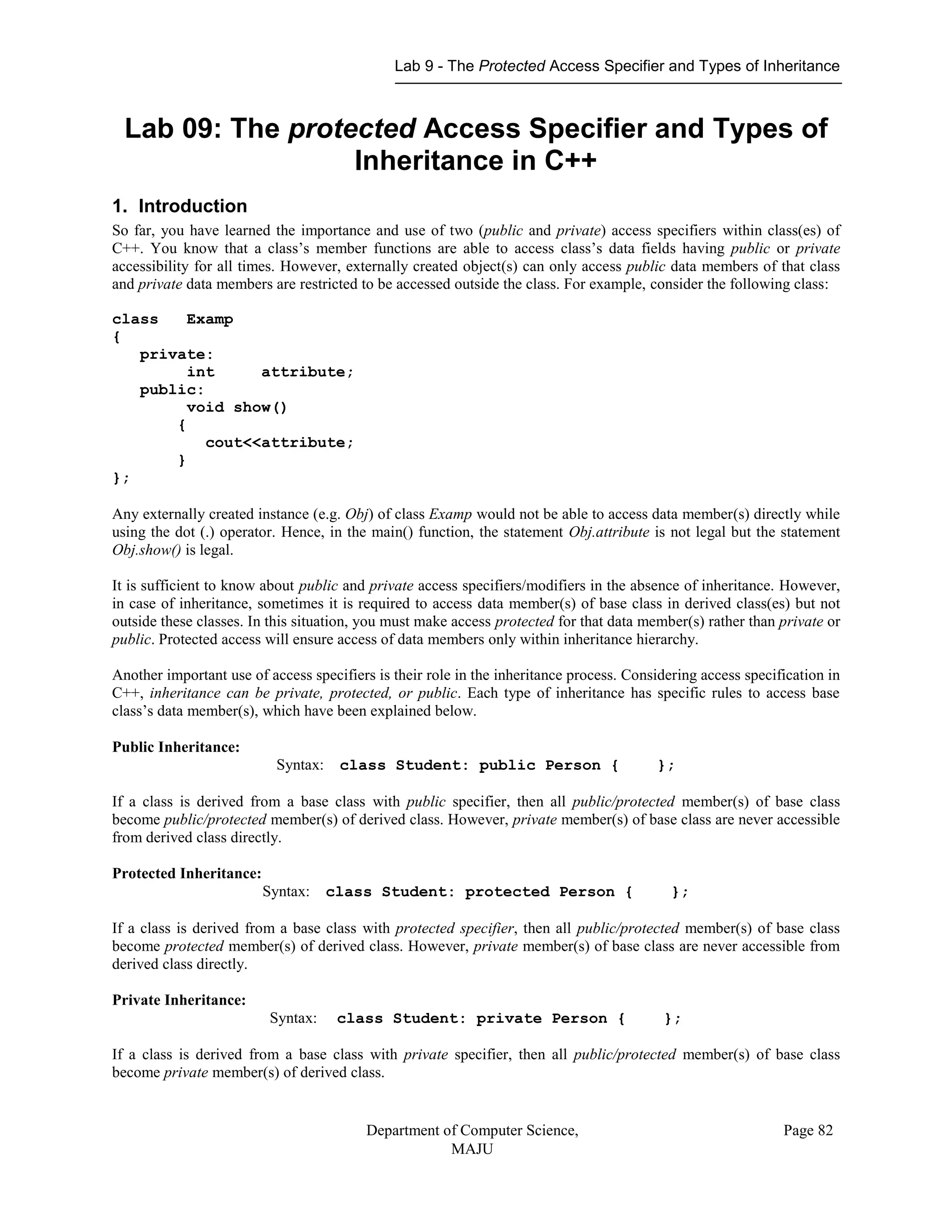 Lab 9 - The Protected Access Specifier and Types of Inheritance
Department of Computer Science,
MAJU
Page 82
Lab 09: The protected Access Specifier and Types of
Inheritance in C++
1. Introduction
So far, you have learned the importance and use of two (public and private) access specifiers within class(es) of
C++. You know that a class’s member functions are able to access class’s data fields having public or private
accessibility for all times. However, externally created object(s) can only access public data members of that class
and private data members are restricted to be accessed outside the class. For example, consider the following class:
class Examp
{
private:
int attribute;
public:
void show()
{
cout<<attribute;
}
};
Any externally created instance (e.g. Obj) of class Examp would not be able to access data member(s) directly while
using the dot (.) operator. Hence, in the main() function, the statement Obj.attribute is not legal but the statement
Obj.show() is legal.
It is sufficient to know about public and private access specifiers/modifiers in the absence of inheritance. However,
in case of inheritance, sometimes it is required to access data member(s) of base class in derived class(es) but not
outside these classes. In this situation, you must make access protected for that data member(s) rather than private or
public. Protected access will ensure access of data members only within inheritance hierarchy.
Another important use of access specifiers is their role in the inheritance process. Considering access specification in
C++, inheritance can be private, protected, or public. Each type of inheritance has specific rules to access base
class’s data member(s), which have been explained below.
Public Inheritance:
Syntax: class Student: public Person { };
If a class is derived from a base class with public specifier, then all public/protected member(s) of base class
become public/protected member(s) of derived class. However, private member(s) of base class are never accessible
from derived class directly.
Protected Inheritance:
Syntax: class Student: protected Person { };
If a class is derived from a base class with protected specifier, then all public/protected member(s) of base class
become protected member(s) of derived class. However, private member(s) of base class are never accessible from
derived class directly.
Private Inheritance:
Syntax: class Student: private Person { };
If a class is derived from a base class with private specifier, then all public/protected member(s) of base class
become private member(s) of derived class.
 