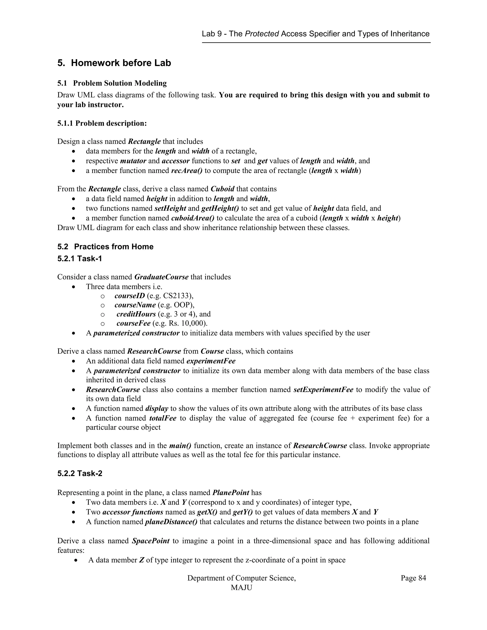 Lab 9 - The Protected Access Specifier and Types of Inheritance
Department of Computer Science,
MAJU
Page 84
5. Homework before Lab
5.1 Problem Solution Modeling
Draw UML class diagrams of the following task. You are required to bring this design with you and submit to
your lab instructor.
5.1.1 Problem description:
Design a class named Rectangle that includes
 data members for the length and width of a rectangle,
 respective mutator and accessor functions to set and get values of length and width, and
 a member function named recArea() to compute the area of rectangle (length x width)
From the Rectangle class, derive a class named Cuboid that contains
 a data field named height in addition to length and width,
 two functions named setHeight and getHeight() to set and get value of height data field, and
 a member function named cuboidArea() to calculate the area of a cuboid (length x width x height)
Draw UML diagram for each class and show inheritance relationship between these classes.
5.2 Practices from Home
5.2.1 Task-1
Consider a class named GraduateCourse that includes
 Three data members i.e.
o courseID (e.g. CS2133),
o courseName (e.g. OOP),
o creditHours (e.g. 3 or 4), and
o courseFee (e.g. Rs. 10,000).
 A parameterized constructor to initialize data members with values specified by the user
Derive a class named ResearchCourse from Course class, which contains
 An additional data field named experimentFee
 A parameterized constructor to initialize its own data member along with data members of the base class
inherited in derived class
 ResearchCourse class also contains a member function named setExperimentFee to modify the value of
its own data field
 A function named display to show the values of its own attribute along with the attributes of its base class
 A function named totalFee to display the value of aggregated fee (course fee + experiment fee) for a
particular course object
Implement both classes and in the main() function, create an instance of ResearchCourse class. Invoke appropriate
functions to display all attribute values as well as the total fee for this particular instance.
5.2.2 Task-2
Representing a point in the plane, a class named PlanePoint has
 Two data members i.e. X and Y (correspond to x and y coordinates) of integer type,
 Two accessor functions named as getX() and getY() to get values of data members X and Y
 A function named planeDistance() that calculates and returns the distance between two points in a plane
Derive a class named SpacePoint to imagine a point in a three-dimensional space and has following additional
features:
 A data member Z of type integer to represent the z-coordinate of a point in space
 