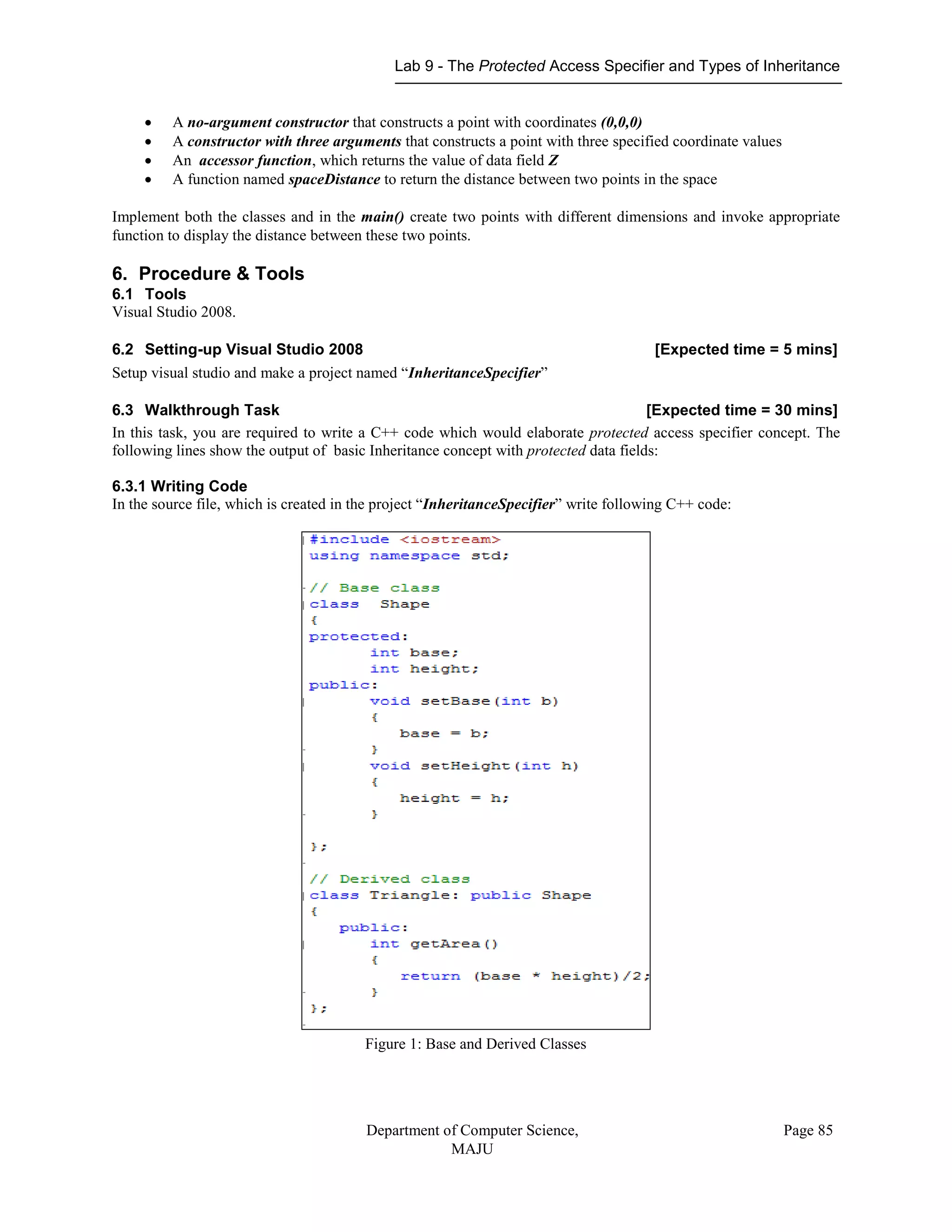Lab 9 - The Protected Access Specifier and Types of Inheritance
Department of Computer Science,
MAJU
Page 85
 A no-argument constructor that constructs a point with coordinates (0,0,0)
 A constructor with three arguments that constructs a point with three specified coordinate values
 An accessor function, which returns the value of data field Z
 A function named spaceDistance to return the distance between two points in the space
Implement both the classes and in the main() create two points with different dimensions and invoke appropriate
function to display the distance between these two points.
6. Procedure & Tools
6.1 Tools
Visual Studio 2008.
6.2 Setting-up Visual Studio 2008 [Expected time = 5 mins]
Setup visual studio and make a project named “InheritanceSpecifier”
6.3 Walkthrough Task [Expected time = 30 mins]
In this task, you are required to write a C++ code which would elaborate protected access specifier concept. The
following lines show the output of basic Inheritance concept with protected data fields:
6.3.1 Writing Code
In the source file, which is created in the project “InheritanceSpecifier” write following C++ code:
Figure 1: Base and Derived Classes
 
