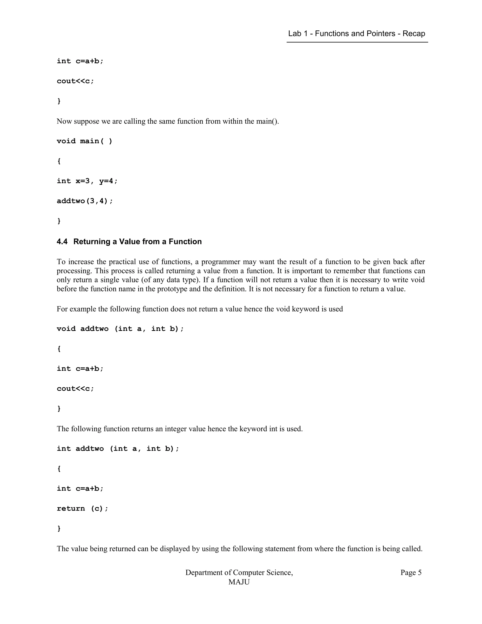Lab 1 - Functions and Pointers - Recap
Department of Computer Science,
MAJU
Page 5
int c=a+b;
cout<<c;
}
Now suppose we are calling the same function from within the main().
void main( )
{
int x=3, y=4;
addtwo(3,4);
}
4.4 Returning a Value from a Function
To increase the practical use of functions, a programmer may want the result of a function to be given back after
processing. This process is called returning a value from a function. It is important to remember that functions can
only return a single value (of any data type). If a function will not return a value then it is necessary to write void
before the function name in the prototype and the definition. It is not necessary for a function to return a value.
For example the following function does not return a value hence the void keyword is used
void addtwo (int a, int b);
{
int c=a+b;
cout<<c;
}
The following function returns an integer value hence the keyword int is used.
int addtwo (int a, int b);
{
int c=a+b;
return (c);
}
The value being returned can be displayed by using the following statement from where the function is being called.
 