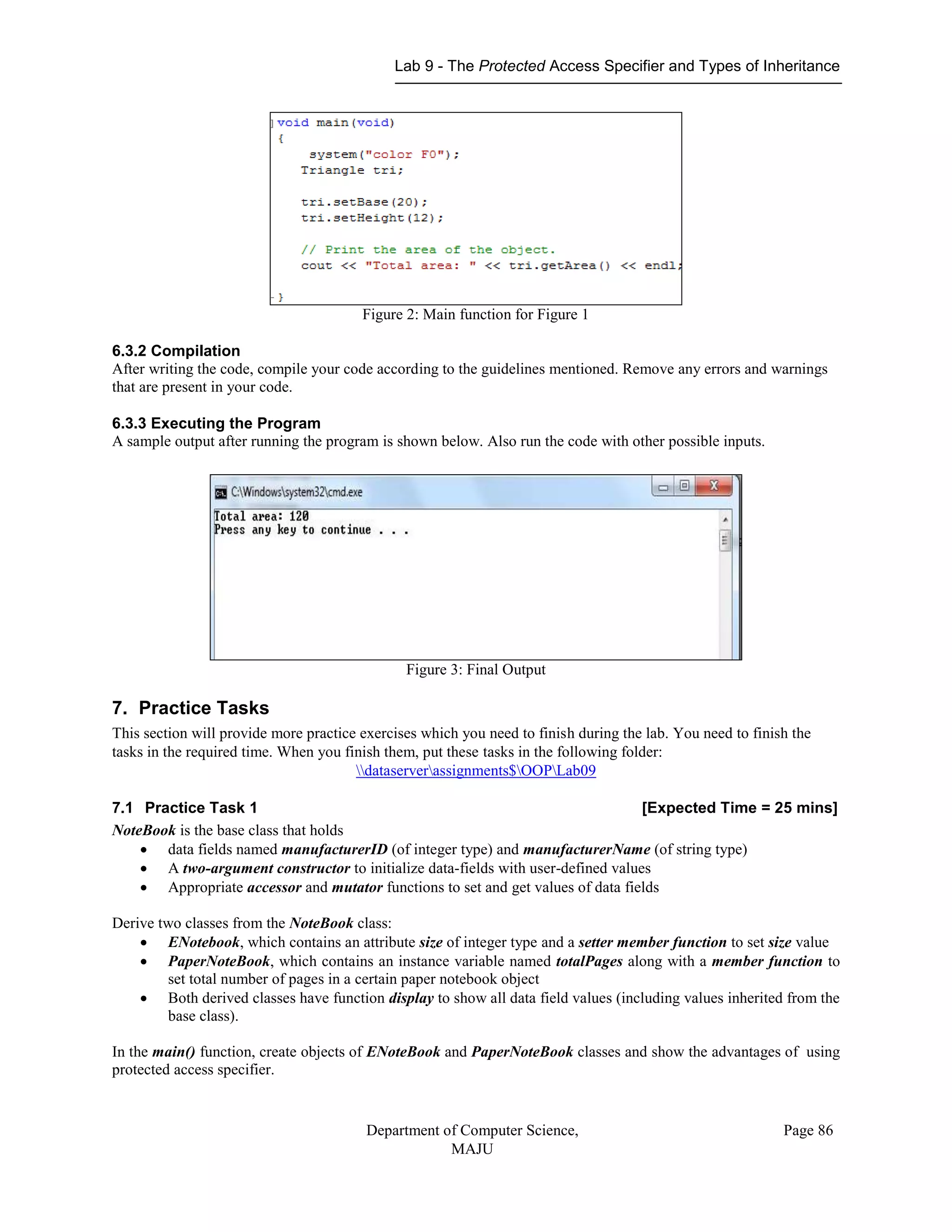 Lab 9 - The Protected Access Specifier and Types of Inheritance
Department of Computer Science,
MAJU
Page 86
Figure 2: Main function for Figure 1
6.3.2 Compilation
After writing the code, compile your code according to the guidelines mentioned. Remove any errors and warnings
that are present in your code.
6.3.3 Executing the Program
A sample output after running the program is shown below. Also run the code with other possible inputs.
Figure 3: Final Output
7. Practice Tasks
This section will provide more practice exercises which you need to finish during the lab. You need to finish the
tasks in the required time. When you finish them, put these tasks in the following folder:
dataserverassignments$OOPLab09
7.1 Practice Task 1 [Expected Time = 25 mins]
NoteBook is the base class that holds
 data fields named manufacturerID (of integer type) and manufacturerName (of string type)
 A two-argument constructor to initialize data-fields with user-defined values
 Appropriate accessor and mutator functions to set and get values of data fields
Derive two classes from the NoteBook class:
 ENotebook, which contains an attribute size of integer type and a setter member function to set size value
 PaperNoteBook, which contains an instance variable named totalPages along with a member function to
set total number of pages in a certain paper notebook object
 Both derived classes have function display to show all data field values (including values inherited from the
base class).
In the main() function, create objects of ENoteBook and PaperNoteBook classes and show the advantages of using
protected access specifier.
 