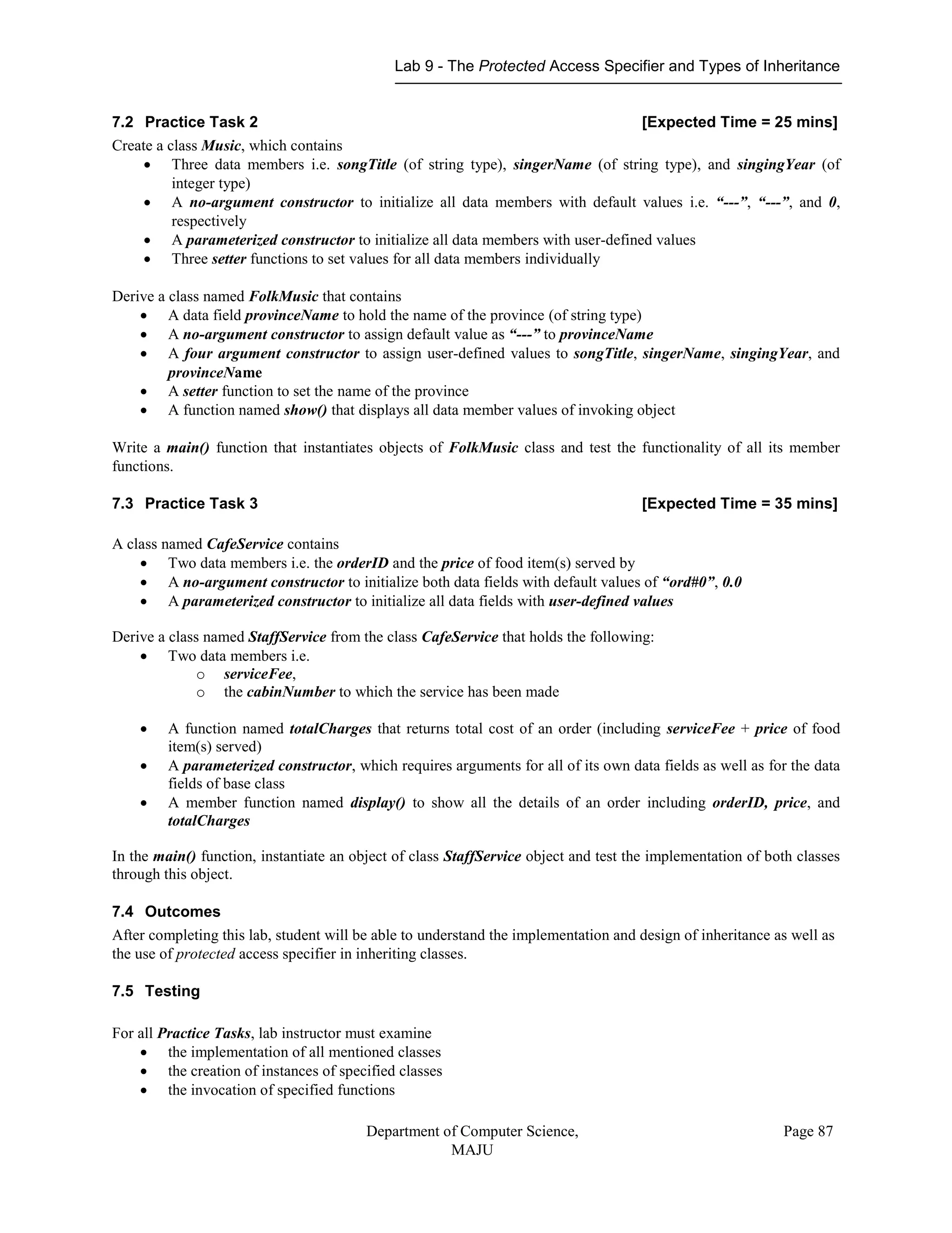 Lab 9 - The Protected Access Specifier and Types of Inheritance
Department of Computer Science,
MAJU
Page 87
7.2 Practice Task 2 [Expected Time = 25 mins]
Create a class Music, which contains
 Three data members i.e. songTitle (of string type), singerName (of string type), and singingYear (of
integer type)
 A no-argument constructor to initialize all data members with default values i.e. “---”, “---”, and 0,
respectively
 A parameterized constructor to initialize all data members with user-defined values
 Three setter functions to set values for all data members individually
Derive a class named FolkMusic that contains
 A data field provinceName to hold the name of the province (of string type)
 A no-argument constructor to assign default value as “---” to provinceName
 A four argument constructor to assign user-defined values to songTitle, singerName, singingYear, and
provinceName
 A setter function to set the name of the province
 A function named show() that displays all data member values of invoking object
Write a main() function that instantiates objects of FolkMusic class and test the functionality of all its member
functions.
7.3 Practice Task 3 [Expected Time = 35 mins]
A class named CafeService contains
 Two data members i.e. the orderID and the price of food item(s) served by
 A no-argument constructor to initialize both data fields with default values of “ord#0”, 0.0
 A parameterized constructor to initialize all data fields with user-defined values
Derive a class named StaffService from the class CafeService that holds the following:
 Two data members i.e.
o serviceFee,
o the cabinNumber to which the service has been made
 A function named totalCharges that returns total cost of an order (including serviceFee + price of food
item(s) served)
 A parameterized constructor, which requires arguments for all of its own data fields as well as for the data
fields of base class
 A member function named display() to show all the details of an order including orderID, price, and
totalCharges
In the main() function, instantiate an object of class StaffService object and test the implementation of both classes
through this object.
7.4 Outcomes
After completing this lab, student will be able to understand the implementation and design of inheritance as well as
the use of protected access specifier in inheriting classes.
7.5 Testing
For all Practice Tasks, lab instructor must examine
 the implementation of all mentioned classes
 the creation of instances of specified classes
 the invocation of specified functions
 