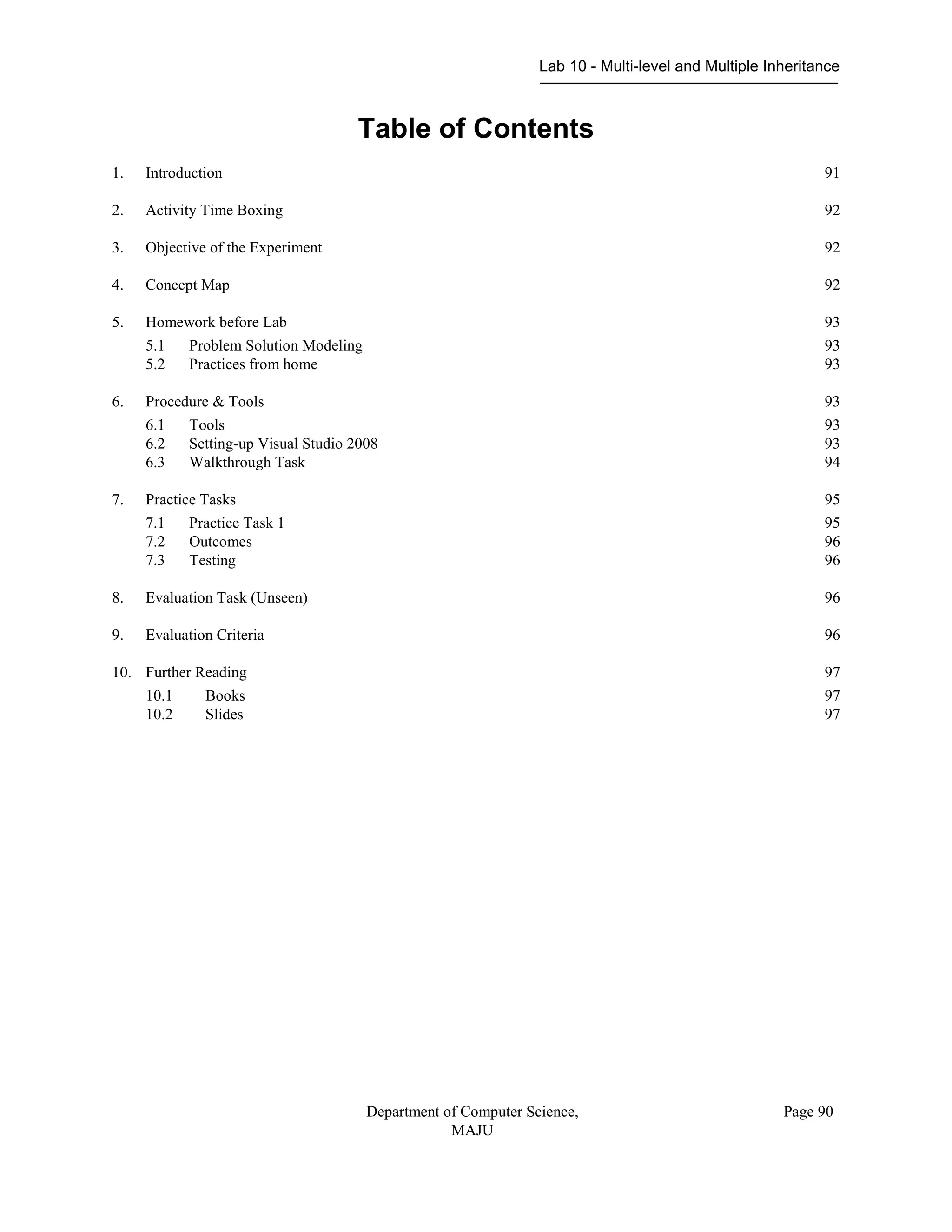 Lab 10 - Multi-level and Multiple Inheritance
Department of Computer Science,
MAJU
Page 90
Table of Contents
1. Introduction 91
2. Activity Time Boxing 92
3. Objective of the Experiment 92
4. Concept Map 92
5. Homework before Lab 93
5.1 Problem Solution Modeling 93
5.2 Practices from home 93
6. Procedure & Tools 93
6.1 Tools 93
6.2 Setting-up Visual Studio 2008 93
6.3 Walkthrough Task 94
7. Practice Tasks 95
7.1 Practice Task 1 95
7.2 Outcomes 96
7.3 Testing 96
8. Evaluation Task (Unseen) 96
9. Evaluation Criteria 96
10. Further Reading 97
10.1 Books 97
10.2 Slides 97
 