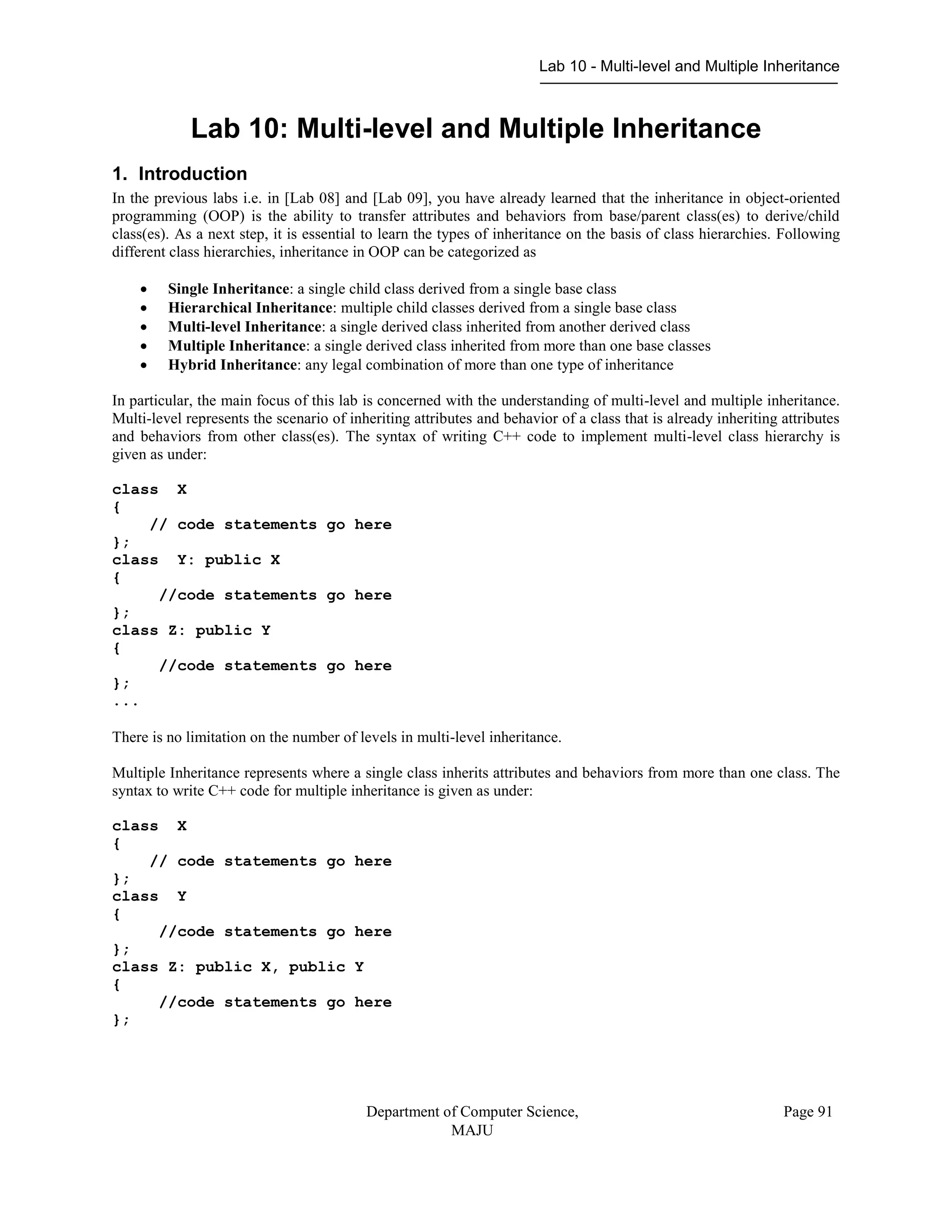 Lab 10 - Multi-level and Multiple Inheritance
Department of Computer Science,
MAJU
Page 91
Lab 10: Multi-level and Multiple Inheritance
1. Introduction
In the previous labs i.e. in [Lab 08] and [Lab 09], you have already learned that the inheritance in object-oriented
programming (OOP) is the ability to transfer attributes and behaviors from base/parent class(es) to derive/child
class(es). As a next step, it is essential to learn the types of inheritance on the basis of class hierarchies. Following
different class hierarchies, inheritance in OOP can be categorized as
 Single Inheritance: a single child class derived from a single base class
 Hierarchical Inheritance: multiple child classes derived from a single base class
 Multi-level Inheritance: a single derived class inherited from another derived class
 Multiple Inheritance: a single derived class inherited from more than one base classes
 Hybrid Inheritance: any legal combination of more than one type of inheritance
In particular, the main focus of this lab is concerned with the understanding of multi-level and multiple inheritance.
Multi-level represents the scenario of inheriting attributes and behavior of a class that is already inheriting attributes
and behaviors from other class(es). The syntax of writing C++ code to implement multi-level class hierarchy is
given as under:
class X
{
// code statements go here
};
class Y: public X
{
//code statements go here
};
class Z: public Y
{
//code statements go here
};
...
There is no limitation on the number of levels in multi-level inheritance.
Multiple Inheritance represents where a single class inherits attributes and behaviors from more than one class. The
syntax to write C++ code for multiple inheritance is given as under:
class X
{
// code statements go here
};
class Y
{
//code statements go here
};
class Z: public X, public Y
{
//code statements go here
};
 