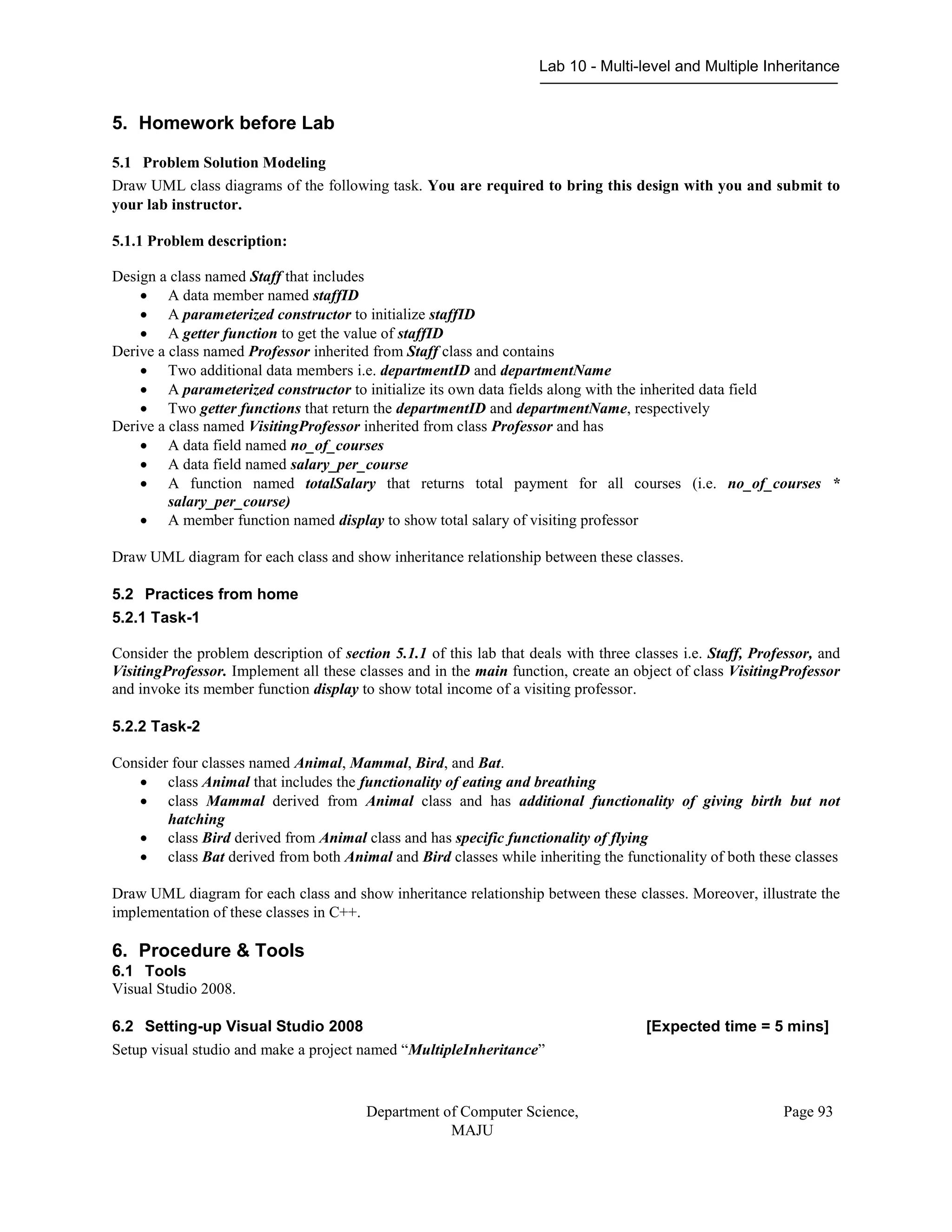 Lab 10 - Multi-level and Multiple Inheritance
Department of Computer Science,
MAJU
Page 93
5. Homework before Lab
5.1 Problem Solution Modeling
Draw UML class diagrams of the following task. You are required to bring this design with you and submit to
your lab instructor.
5.1.1 Problem description:
Design a class named Staff that includes
 A data member named staffID
 A parameterized constructor to initialize staffID
 A getter function to get the value of staffID
Derive a class named Professor inherited from Staff class and contains
 Two additional data members i.e. departmentID and departmentName
 A parameterized constructor to initialize its own data fields along with the inherited data field
 Two getter functions that return the departmentID and departmentName, respectively
Derive a class named VisitingProfessor inherited from class Professor and has
 A data field named no_of_courses
 A data field named salary_per_course
 A function named totalSalary that returns total payment for all courses (i.e. no_of_courses *
salary_per_course)
 A member function named display to show total salary of visiting professor
Draw UML diagram for each class and show inheritance relationship between these classes.
5.2 Practices from home
5.2.1 Task-1
Consider the problem description of section 5.1.1 of this lab that deals with three classes i.e. Staff, Professor, and
VisitingProfessor. Implement all these classes and in the main function, create an object of class VisitingProfessor
and invoke its member function display to show total income of a visiting professor.
5.2.2 Task-2
Consider four classes named Animal, Mammal, Bird, and Bat.
 class Animal that includes the functionality of eating and breathing
 class Mammal derived from Animal class and has additional functionality of giving birth but not
hatching
 class Bird derived from Animal class and has specific functionality of flying
 class Bat derived from both Animal and Bird classes while inheriting the functionality of both these classes
Draw UML diagram for each class and show inheritance relationship between these classes. Moreover, illustrate the
implementation of these classes in C++.
6. Procedure & Tools
6.1 Tools
Visual Studio 2008.
6.2 Setting-up Visual Studio 2008 [Expected time = 5 mins]
Setup visual studio and make a project named “MultipleInheritance”
 