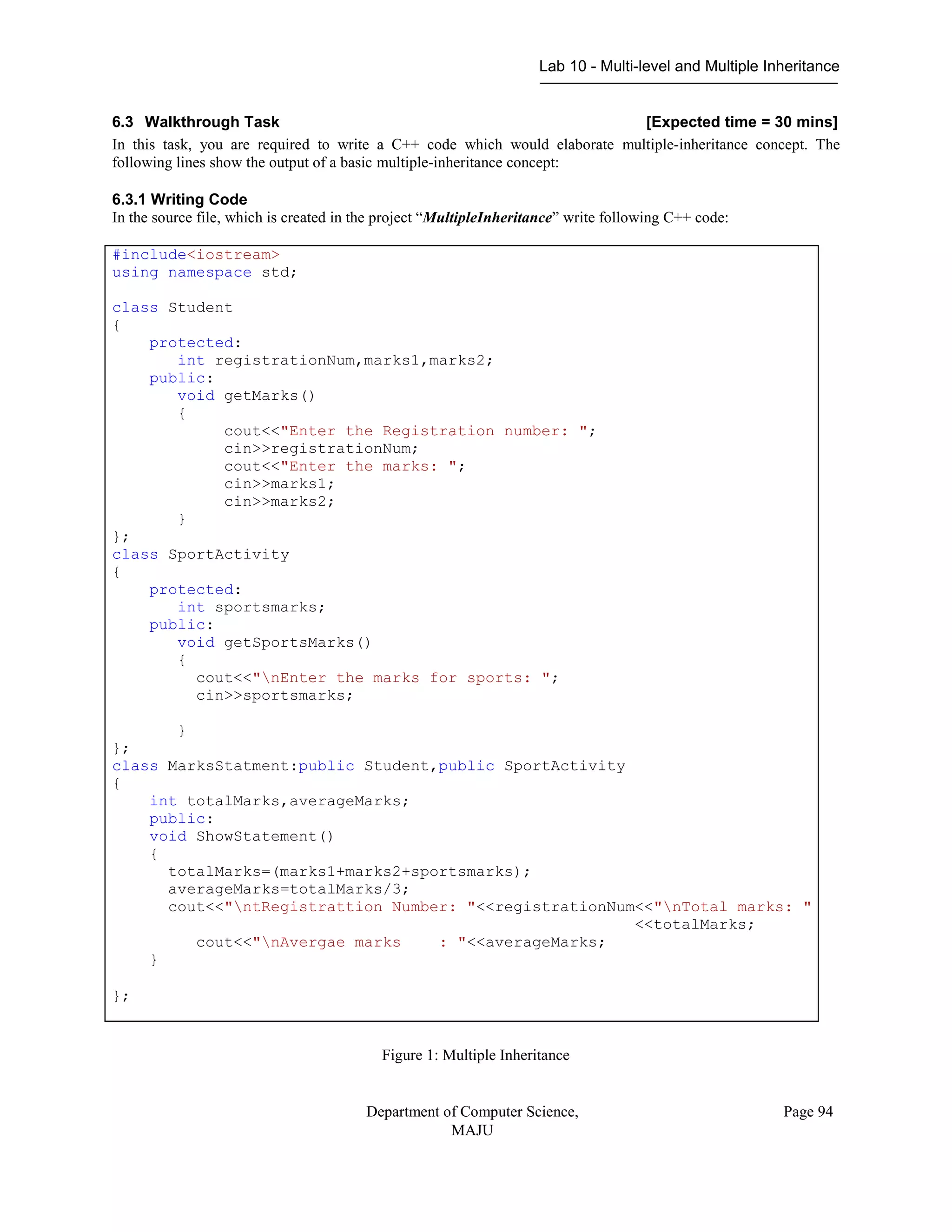 Lab 10 - Multi-level and Multiple Inheritance
Department of Computer Science,
MAJU
Page 94
6.3 Walkthrough Task [Expected time = 30 mins]
In this task, you are required to write a C++ code which would elaborate multiple-inheritance concept. The
following lines show the output of a basic multiple-inheritance concept:
6.3.1 Writing Code
In the source file, which is created in the project “MultipleInheritance” write following C++ code:
#include<iostream>
using namespace std;
class Student
{
protected:
int registrationNum,marks1,marks2;
public:
void getMarks()
{
cout<<"Enter the Registration number: ";
cin>>registrationNum;
cout<<"Enter the marks: ";
cin>>marks1;
cin>>marks2;
}
};
class SportActivity
{
protected:
int sportsmarks;
public:
void getSportsMarks()
{
cout<<"nEnter the marks for sports: ";
cin>>sportsmarks;
}
};
class MarksStatment:public Student,public SportActivity
{
int totalMarks,averageMarks;
public:
void ShowStatement()
{
totalMarks=(marks1+marks2+sportsmarks);
averageMarks=totalMarks/3;
cout<<"ntRegistrattion Number: "<<registrationNum<<"nTotal marks: "
<<totalMarks;
cout<<"nAvergae marks : "<<averageMarks;
}
};
Figure 1: Multiple Inheritance
 