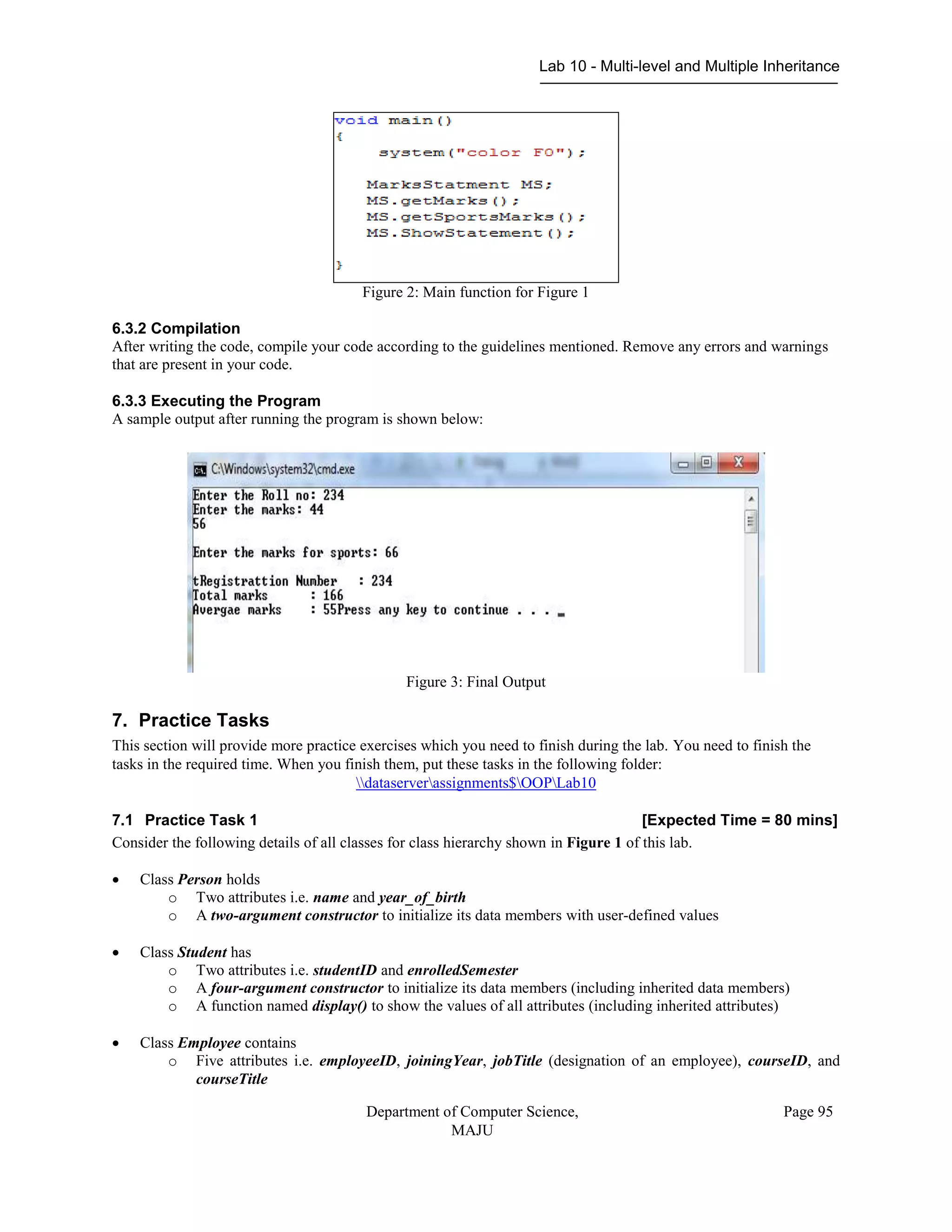 Lab 10 - Multi-level and Multiple Inheritance
Department of Computer Science,
MAJU
Page 95
Figure 2: Main function for Figure 1
6.3.2 Compilation
After writing the code, compile your code according to the guidelines mentioned. Remove any errors and warnings
that are present in your code.
6.3.3 Executing the Program
A sample output after running the program is shown below:
Figure 3: Final Output
7. Practice Tasks
This section will provide more practice exercises which you need to finish during the lab. You need to finish the
tasks in the required time. When you finish them, put these tasks in the following folder:
dataserverassignments$OOPLab10
7.1 Practice Task 1 [Expected Time = 80 mins]
Consider the following details of all classes for class hierarchy shown in Figure 1 of this lab.
 Class Person holds
o Two attributes i.e. name and year_of_birth
o A two-argument constructor to initialize its data members with user-defined values
 Class Student has
o Two attributes i.e. studentID and enrolledSemester
o A four-argument constructor to initialize its data members (including inherited data members)
o A function named display() to show the values of all attributes (including inherited attributes)
 Class Employee contains
o Five attributes i.e. employeeID, joiningYear, jobTitle (designation of an employee), courseID, and
courseTitle
 