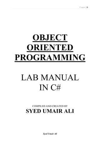 P a g e | 1
Syed Umair Ali
OBJECT
ORIENTED
PROGRAMMING
LAB MANUAL
IN C#
COMPILED AND CREATED BY
SYED UMAIR ALI
 