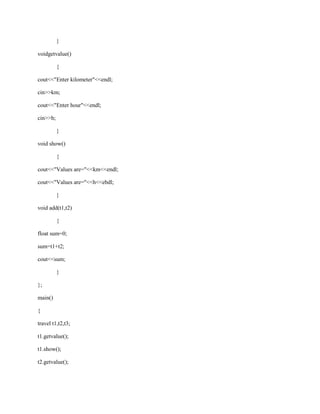 }

voidgetvalue()

          {

cout<<"Enter kilometer"<<endl;

cin>>km;

cout<<"Enter hour"<<endl;

cin>>h;

          }

void show()

          {

cout<<"Values are="<<km<<endl;

cout<<"Values are="<<h<<ebdl;

          }

void add(t1,t2)

          {

float sum=0;

sum=t1+t2;

cout<<sum;

          }

};

main()

{

travel t1,t2,t3;

t1.getvalue();

t1.show();

t2.getvalue();
 