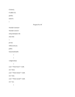 t2.show();

t3.add(t1,t2);

getch();

return 0;

}

                              Program No: 04

#include<iostream>

#include<conio.h>

using namespace std;

class time

{

private:

inthour,min,sec;

public:

time():km(0),h(0)

           {

           }

voidgetvalue()

           {

cout<<"Enter hours"<<endl;

cin>>hour;

cout<<"Enter minute"<<endl;

cin>>min;

cout<<"Enter second"<<endl;

cin>>sec;

           }
 