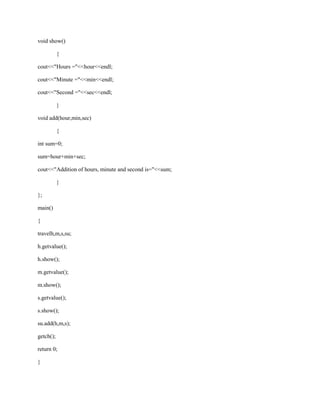 void show()

           {

cout<<"Hours ="<<hour<<endl;

cout<<"Minute ="<<min<<endl;

cout<<"Second ="<<sec<<endl;

           }

void add(hour,min,sec)

           {

int sum=0;

sum=hour+min+sec;

cout<<"Addition of hours, minute and second is="<<sum;

           }

};

main()

{

travelh,m,s,su;

h.getvalue();

h.show();

m.getvalue();

m.show();

s.getvalue();

s.show();

su.add(h,m,s);

getch();

return 0;

}
 