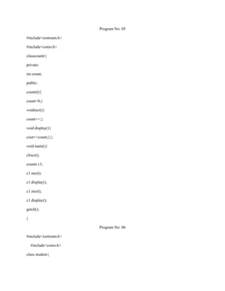 Program No: 05

#include<iostream.h>

#include<conio.h>

classcountr{

private:

int count;

public:

countr(){

count=0;}

voidincr(){

count++;}

void display(){

cout<<count;}};

void main(){

clrscr();

countr c1;

c1.incr();

c1.display();

c1.incr();

c1.display();

getch();

}

                        Program No: 06

#include<iostream.h>

    #include<conio.h>

class student{
 