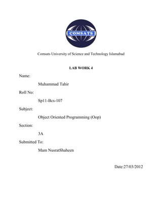 Comsats University of Science and Technology Islamabad


                              LAB WORK 4

Name:
           Muhammad Tahir
Roll No:
           Sp11-Bcs-107
Subject:
           Object Oriented Programming (Oop)
Section:
           3A
Submitted To:
           Mam NusratShaheen


                                                          Date:27/03/2012
 