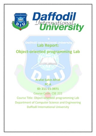 Lab Report:
Object-oriented programming Lab
Arafat Sahin Afridi
PC-A
ID: 211-15-3971
Course Code: CSE 222
Course Title: Object-oriented programming Lab
Department of Computer Science and Engineering
Daffodil International University
 