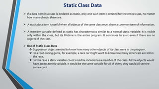 Static Class Data
 If a data item in a class is declared as static, only one such item is created for the entire class, no matter
how many objects there are.
 A static data item is useful when all objects of the same class must share a common item of information.
 A member variable defined as static has characteristics similar to a normal static variable: It is visible
only within the class, but its lifetime is the entire program. It continues to exist even if there are no
objects of the class.
 Use of Static Class Data
 Suppose an object needed to know how many other objects of its class were in the program.
 In a road-racing game, for example, a race car might want to know how many other cars are still in
the race.
 In this case a static variable count could be included as a member of the class.All the objects would
have access to this variable. It would be the same variable for all of them; they would all see the
same count.
 