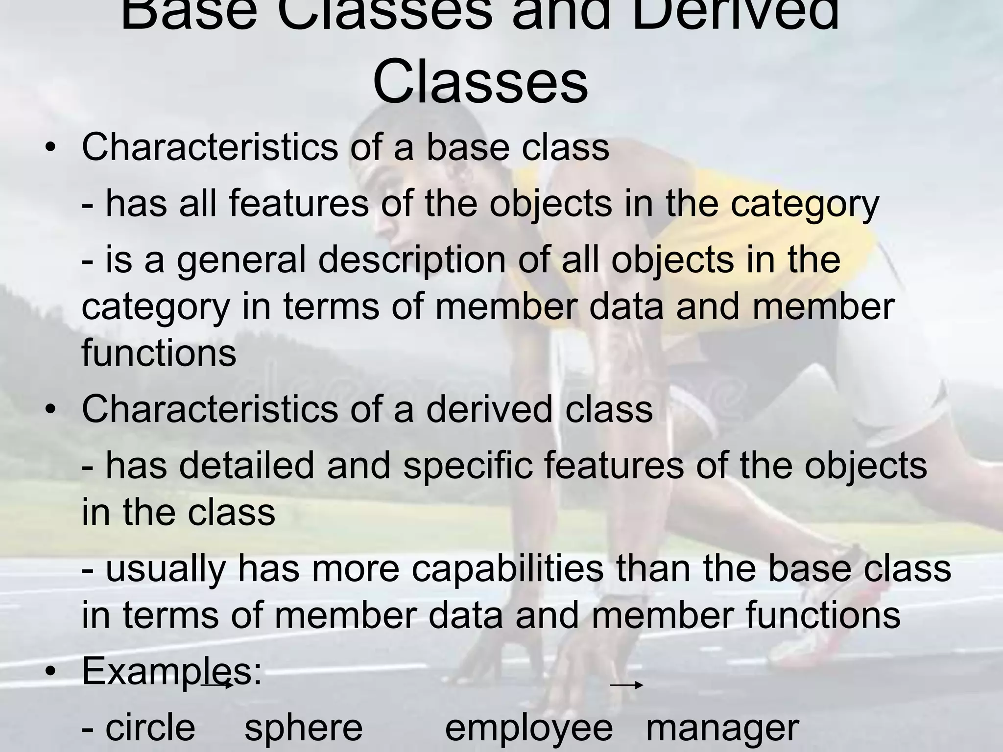 Base Classes and Derived
Classes
• Characteristics of a base class
- has all features of the objects in the category
- is a general description of all objects in the
category in terms of member data and member
functions
• Characteristics of a derived class
- has detailed and specific features of the objects
in the class
- usually has more capabilities than the base class
in terms of member data and member functions
• Examples:
- circle sphere employee manager
 
