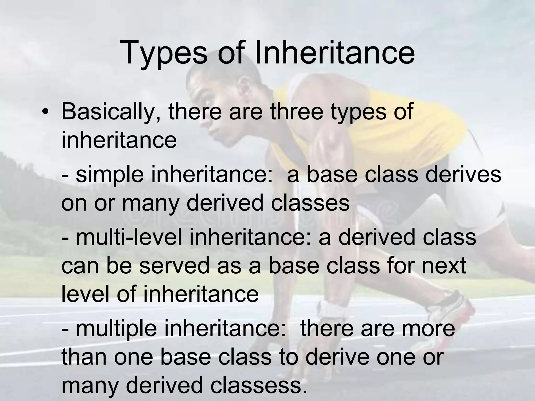 Types of Inheritance
• Basically, there are three types of
inheritance
- simple inheritance: a base class derives
on or many derived classes
- multi-level inheritance: a derived class
can be served as a base class for next
level of inheritance
- multiple inheritance: there are more
than one base class to derive one or
many derived classess.
 